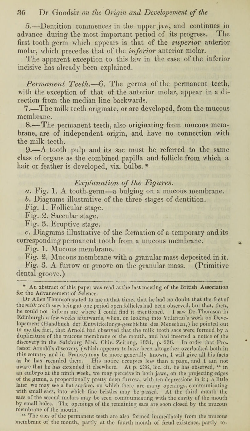 5.—Dentition commences in the upper jaw, and continues in advance during the most important period of its progress. The first tooth germ which appears is that of the superior anterior molar, which precedes that of the in ferior anterior molar. The apparent exception to this law in the case of the inferior incisive has already been explained. Permanent Teeth.—6. The germs of the permanent teeth, with the exception of that of the anterior molar, appear in a di¬ rection from the median line backwards. 7. —The milk teeth originate, or are developed, from the mucous membrane. 8. —The permanent teeth, also originating from mucous mem¬ brane, are of independent origin, and have no connection with the milk teeth. 9. —A tooth pulp and its sac must be referred to the same class of organs as the combined papilla and follicle from which a hair or feather is developed, viz. bulbs. * Explanation of the Figures. a. Pig. 1. A tooth-germ—a bulging on a mucous membrane. h. Diagrams illustrative of the three stages of dentition. Fig. 1. Follicular stage. Fig. 2. Saccular stage. Fig. 3. Eruptive stage. c. Diagrams illustrative of the formation of a temporary and its corresponding permanent tooth from a mucous membrane. Fig. 1. Mucous membrane. Fig. 2. Mucous membrane with a granular mass deposited in it. Fig. 3. A furrow or groove on the granular mass. (Primitive dental groove.) * An abstract of this paper was read at the last meeting of the British Association for the Advancement of Science. Dr Allen Thomson stated to me at that time, that he had no doubt that the fact of the milk tooth sacs being at one period open follicles had been observed, but that, then, he could not inform me where I could find it mentioned. 1 saw Dr Thomson in Edinburgh a few weeks afterwards, when, on looking into Valentin’s work on Deve¬ lopement (Handbuch der Entwickelungs-geschichte des Menschen,) he pointed out to me the fact, that Arnold had observed that the milk tooth sacs were formed by a duplicature of the mucous membrane of the mouth, and had inserted a notice of the discovery in the Salzburg Med. Chir. Zeitung, 1831, p. 23G. In order that Pro. lessor Arnold’s discovery (which appears to have been altogether overlooked both in this country and in France) may be more generally known, I will give all his facts as he has recorded them. His notice occupies less than a page, and I am not aware that he has extended it elsewhere. At p. 23G, loc. cit. he has observed, “ in an embryo at the ninth week, we may perceive in both jaws, on the projecting edges of the gums, a proportionally pretty deep furrow, with ten depressions in it; a little later we may see a fiat surface, on which there are many openings, communicating with small sacs, into which fine bristles may be passed. At the third month the sacs of the second molars may be seen communicating with the cavity of the mouth by small holes. The openings of the remaining sacs are soon closed by the mucous membrane of the mouth. “ The sacs of the permanent teeth are also formed immediately from the mucous membrane of the mouth, partly at the fourth month of foetal existence, partly to-