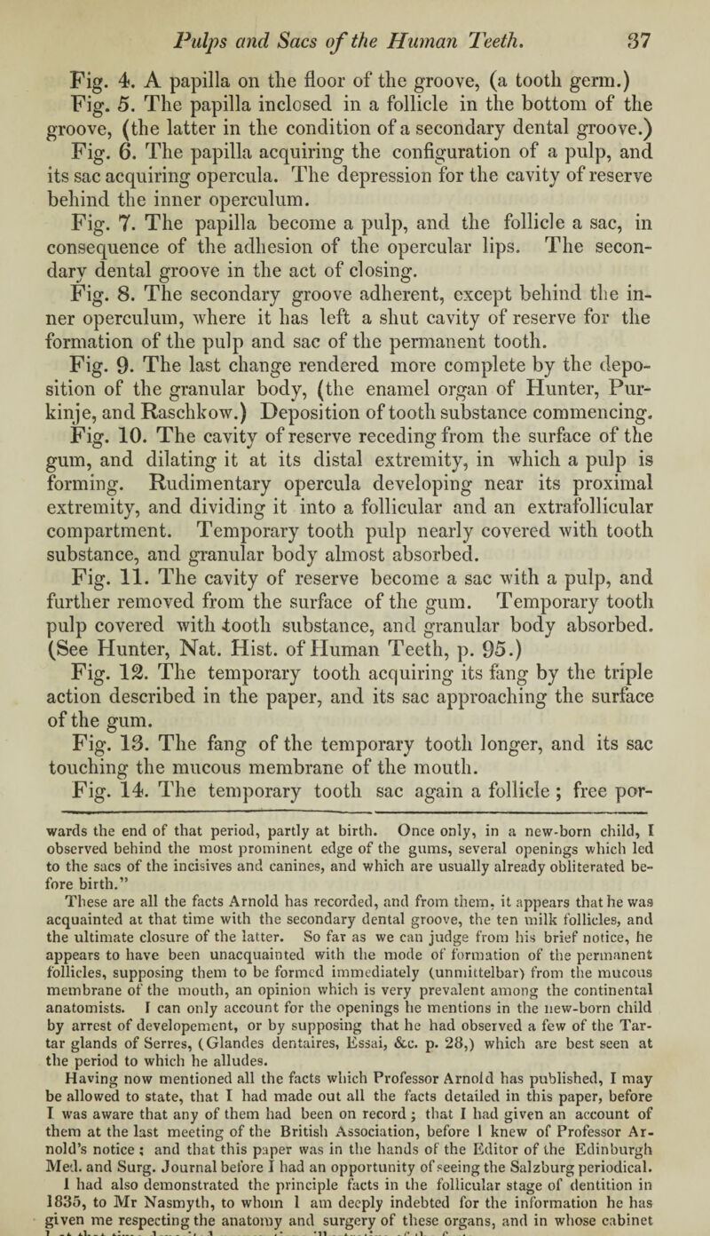 Fig. 4. A papilla on the floor of the groove, (a tooth germ.) Fig. 5. The papilla inclosed in a follicle in the bottom of the groove, (the latter in the condition of a secondary dental groove.) Fig. 6. The papilla acquiring the configuration of a pulp, and its sac acquiring opercula. The depression for the cavity of reserve behind the inner operculum. Fig. 7. The papilla become a pulp, and the follicle a sac, in consequence of the adhesion of the opercular lips. The secon¬ dary dental groove in the act of closing. Fig. 8. The secondary groove adherent, except behind the in¬ ner operculum, where it has left a shut cavity of reserve for the formation of the pulp and sac of the permanent tooth. Fig. 9. The last change rendered more complete by the depo¬ sition of the granular body, (the enamel organ of Hunter, Pur- kinje, and Raschkow.) Deposition of tooth substance commencing. Fig. 10. The cavity of reserve receding from the surface of the gum, and dilating it at its distal extremity, in which a pulp is forming. Rudimentary opercula developing near its proximal extremity, and dividing it into a follicular and an extrafollicular compartment. Temporary tooth pulp nearly covered with tooth substance, and granular body almost absorbed. Fig. 11. The cavity of reserve become a sac with a pulp, and further removed from the surface of the gum. Temporary tooth pulp covered with footh substance, and granular body absorbed. (See Hunter, Nat. Hist, of Human Teeth, p. 95.) Fig. 12. The temporary tooth acquiring its fang by the triple action described in the paper, and its sac approaching the surface of the gum. Fig. 13. The fang of the temporary tooth longer, and its sac touching the mucous membrane of the mouth. Fig. 14. The temporary tooth sac again a follicle ; free par- wards the end of that period, partly at birth. Once only, in a new-born child, I observed behind the most prominent edge of the gums, several openings which led to the sacs of the incisives and canines, and which are usually already obliterated be¬ fore birth.” These are all the facts Arnold has recorded, and from them, it appears that he was acquainted at that time with the secondary dental groove, the ten milk follicles, and the ultimate closure of the latter. So far as we can judge from his brief notice, he appears to have been unacquainted with the mode of formation of the permanent follicles, supposing them to be formed immediately (unmittelbar) from the mucous membrane of the mouth, an opinion which is very prevalent among the continental anatomists. I can only account for the openings he mentions in the new-born child by arrest of developement, or by supposing that he had observed a few of the Tar¬ tar glands of Serres, (Glandes dentaires, Essai, &c. p. 28,) which are best seen at the period to which he alludes. Having now mentioned all the facts which Professor Arnold has published, I may be allowed to state, that I had made out all the facts detailed in this paper, before I was aware that any of them had been on record ; that I had given an account of them at the last meeting of the British Association, before 1 knew of Professor Ar¬ nold’s notice ; and that this paper was in the hands of the Editor of the Edinburgh Med. and Surg. Journal before I had an opportunity of seeing the Salzburg periodical. 1 had also demonstrated the principle facts in the follicular stage of dentition in 1835, to Mr Nasmyth, to whom 1 am deeply indebted for the information he has given me respecting the anatomy and surgery of these organs, and in whose cabinet 1 - A- il- _ .1_ »» 1 .* *11 4 f .1 P