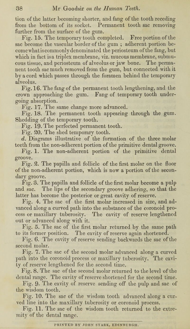 tion of the latter becoming shorter, and fang of the tooth receding from the bottom of its socket. Permanent tooth sac removing further from the surface of the gum. Fig. 15. The temporary tooth completed. Free portion of the sac become the vascular border of the gum ; adherent portion be¬ come what is commonly denominated the periosteum of the fang, but which in fact is a triplex membrane, viz. mucous membrane, submu¬ cous tissue, and periosteum of alveolus or jaw bone. The perma¬ nent tooth sac much removed from the gum, but connected with it by a cord which passes through the foramen behind the temporary alveolus. Fig. 16. The fang of the permanent tooth lengthening, and the crown approaching the gum. Fang of temporary tooth under¬ going absorption. Fig. 17. The same change more advanced. Fig. 18. The permanent tooth appearing through the gum. Shedding of the temporary tooth. Fig. 19. The perfected permanent tooth. Fig. 20. The shed temporary tooth. d. Diagrams illustrative of the formation of the three molar teeth from the non-adherent portion of the primitive dental groove. Fig. 1. The non-adherent portion of the primitive dental groove. Fig. 2. The papilla and follicle of the first molar on the floor of the non-adherent portion, which is now a portion of the secon¬ dary groove. Fig. 3. The papilla and follicle of the first molar become a pulp and sac. The lips of the secondary groove adhering, so that the latter has become the posterior or great cavity of reserve. Fig. 4. The sac of the first molar increased in size, and ad¬ vanced along a curved path into the substance of the coronoid pro¬ cess or maxillary tuberosity. The cavity of reserve lengthened out or advanced along with it. Fig. 5. The sac of the first molar returned by the same path to its former position. The cavity of reserve again shortened. Fig. 6. The cavity of reserve sending backwards the sac of the second molar. Fig. 7. The sac of the second molar advanced along a curved path into the coronoid process or maxillary tuberosity. The cavi¬ ty of reserve lengthened for the second time. Fig. 8. The sac of the second molar returned to the level of the dental range. The cavity of reserve shortened for the second time. Fig. 9* The cavity of reserve sending off the pulp and sac of the wisdom tooth. Fig. 10. The sac of the wisdom tooth advanced along a cur¬ ved line into the maxillary tuberosity or coronoid process. Fig. 11. The sac of the wisdom tooth returned to the extre¬ mity of the dental range. PRINTED BY JOHN STARK, EDINBURGH.