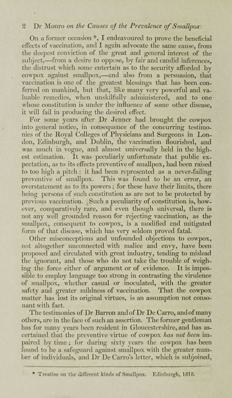 On a former occasion *, I endeavoured to prove the beneficial effects of vaccination, and I again advocate the same cause, from the deepest conviction of the great and general interest of the subject,—from a desire to oppose, by fair and candid inferences, the distrust which some entertain as to the security afforded by cowpox against smallpox,—and also from a persuasion, that vaccination is one of the greatest blessings that has been con¬ ferred on mankind, but that, like many very powerful and va¬ luable remedies, when unskilfully administered, and to one whose constitution is under the influence of some other disease, it will hiil in producing the desired effect. For some years after Dr Jenner had brought the cowpox into general notice, in consequence of the concurring testimo¬ nies of the Royal Colleges of Physicians and Surgeons in Lon¬ don, Edinburgh, and Dublin, the vaccination flourished, and was much in vogue, and almost universally held in the high¬ est estimation. It was peculiarly unfortunate that public ex¬ pectation, as to its effects preventive of smallpox, had been raised to too high a pitch : it had been represented as a never-failing preventive of smallpox. This was found to be an error, an overstatement as to its powers; for these have their limits, there being persons of such constitution as are not to be protected by previous vaccination. . Such a peculiarity of constitution is, how¬ ever, comparatively rare, and even though universal, there is not any well grounded reason for rejecting vaccination, as the smallpox, consequent to cowpox, is a modified and mitigated form of that disease, which has very seldom proved fatal. Other misconceptions and unfounded objections to cowpox, not altogether unconnected with malice and envy, have been proposed and circulated with great industry, tending to mislead the ignorant, and those who do not take the trouble of weigh¬ ing the force either of argument or of evidence. It is impos¬ sible to employ language too strong in contrasting the virulence of smallpox, whether casual or inoculated, with the greater safety and greater mildness of vaccination. That the cowpox matter has lost its original virtues, is an assumption not conso¬ nant with fact. The testimonies of Dr Barron and of Dr De Carro, and of many others, are in the face of such an assertion. The former gentleman has for many years been resident in Gloucestershire, and has as¬ certained that the preventive virtue of cowpox has not been im¬ paired by time; for during sixty years the cowpox has been found to be a safeguard against smallpox with the greater num¬ ber of individuals, and Dr De Carro’s letter, which is subjoined, * Treatise on the different kinds of Smallpox. Edinburgh, 1818.