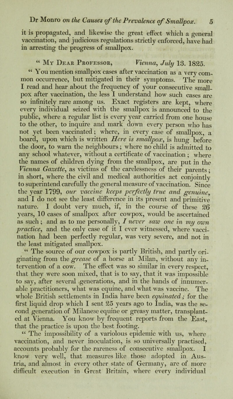 it is propagated, and likewise the great effect whicli a general vaccination, and judicious regulations strictly enforced, have had in arresting the progress of smallpox. “ My Dear Professor, Vienna, July 13. 1825. “ You mention smallpox cases after vaccination as a very com¬ mon occurrence, but mitigated in their symptoms. The more I read and hear about the frequency of your consecutive small¬ pox after vaccination, the less I understand how such cases are so infinitely rare among us. Exact registers are kept, where every individual seized with the smallpox is announced to the public, where a regular list is every year carried from one house to the other, to inquire and mark down every person who has not yet been vaccinated; where, in every case of smallpox, a board, upon which is written Here is smallpox, is hung before the door, to warn the neighbours; where no child is admitted to any school whatever, without a certificate of vaccination ; where the names of children dying from the smallpox, are put in the Vienna Gazette, as victims of the carelessness of their parents; in short, where the civil and medical authorities act conjointly to superintend carefully the general measure of vaccination. Since the year 1799, our vaccine keeps perfectly true and genuine y and I do not see the least difference in its present and primitive nature. I doubt very much, if, in the course of these 26 years, 10 cases of smallpox after cowpox, would be ascertained as such; and as to me personally, I never saw one in my own practice, and the only case of it I ever witnessed, where vacci¬ nation had been perfectly regular, was very severe, and not in the least mitigated smallpox. “ The source of our cowpox is partly British, and partly ori¬ ginating from the grease of a horse at Milan, without any in¬ tervention of a cow. The effect was so similar in every respect, that they were soon mixed, that is to say, that it was impossible to say, after several generations, and in the hands of innumer¬ able practitioners, what was equine, and what was vaccine. The whole British settlements in India have been equinated; for the first liquid drop which I sent 25 years ago to India, was the se¬ cond generation of Milanese equine or greasy matter, transplant¬ ed at Vienna. You know by frequent reports from the East, that the practice is upon the best footing. “ The impossibility of a variolous epidemic with us, where vaccination, and never inoculation, is so universally practised, accounts probably for the rareness of consecutive smallpox. I know very well, that measures like those adopted in Aus¬ tria, and almost in every other state of Germany, are of more difficult execution in Great Britain, where every individual