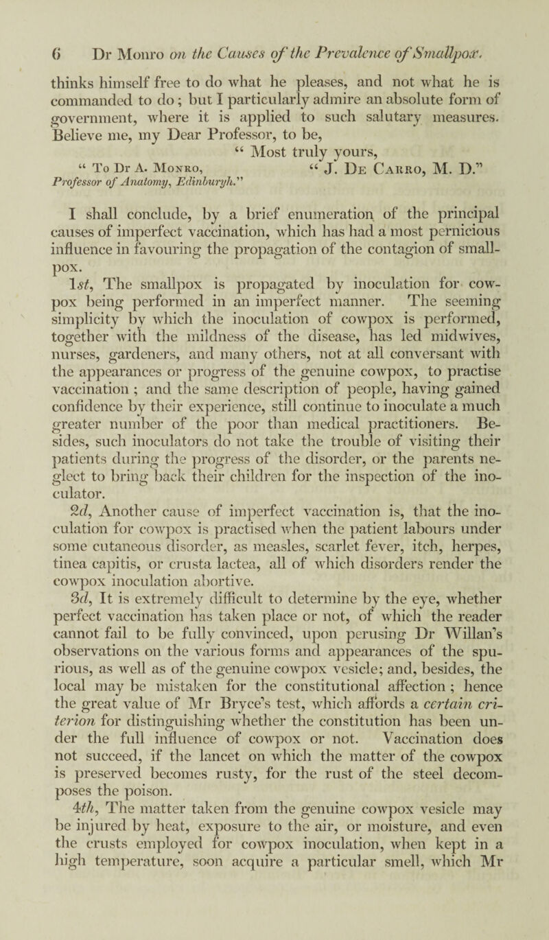 thinks himself free to do what he pleases, and not what he is commanded to do; but I particularly admire an absolute form of government, where it is applied to such salutary measures. Believe me, my Dear Professor, to be, “ Most truly yours, “ To Dr A. Monro, “ J. De CaRRO, M. D.” Professor of Anatomy, Edinburyh I shall conclude, by a brief enumeration of the principal causes of imperfect vaccination, which has had a most pernicious influence in favouring the propagation of the contagion of small¬ pox. l.vf. The smallpox is propagated by inoculation for cow- pox being performed in an imperfect manner. The seeming simplicity by which the inoculation of cowpox is performed, together with the mildness of the disease, has led midwives, nurses, gardeners, and many others, not at all conversant with the appearances or progress of the genuine cowpox, to practise vaccination; and the same description of people, having gained confidence by their experience, still continue to inoculate a much greater number of the poor than medical practitioners. Be¬ sides, such inoculators do not take the trouble of visiting their patients during the progress of the disorder, or the parents ne¬ glect to bring back their children for the inspection of the ino- culator. 2d, Another cause of imperfect vaccination is, that the ino¬ culation for cowpox is practised when the patient labours under some cutaneous disorder, as measles, scarlet fever, itch, herpes, tinea capitis, or crusta lactea, all of which disorders render the cowpox inoculation abortive. 3d, It is extremely difficult to determine by the eye, whether perfect vaccination has taken place or not, of which the reader cannot fail to be fully convinced, upon perusing Dr Willan’s observations on the various forms and appearances of the spu¬ rious, as well as of the genuine cowpox vesicle; and, besides, the local may be mistaken for the constitutional affection ; hence the great value of Mr Bryce’s test, which affords a certain cri¬ terion for distinguishing* whether the constitution has been un- der the full influence of cowpox or not- Vaccination does not succeed, if the lancet on which the matter of the cowpox is preserved becomes rusty, for the rust of the steel decom¬ poses the poison. 4th. The matter taken from the genuine cowpox vesicle may be injured by heat, exposure to the air, or moisture, and even the crusts employed for cowpox inoculation, when kept in a high temperature, soon acquire a particular smell, which Mr