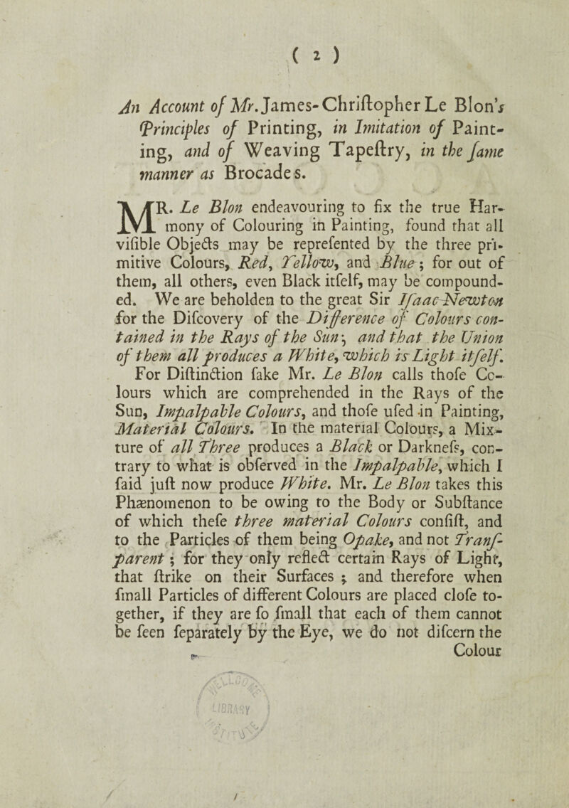 An Account of Mr. James-Christopher Le BlonV [Principles of Printing, in Imitation of Paint¬ ing, and of Weaving Tapeftry, in the fame manner as Brocade s. MR. Le Blon endeavouring to fix the true Har¬ mony of Colouring in Painting, found that all vifible Objeds may be reprefented by the three pri¬ mitive Colours, jRed, Tellow, and Blue; for out of them, all others, even Black itfelf, may be compound¬ ed. We are beholden to the great Sir Ifaac Newton for the Difcovery of the Difference of Colours con¬ tained in the Rays of the Sun *, and that the Union of them all produces a White, which is Light itfelf. For Diftindion fake Mr. Le Blon calls thofe Co¬ lours which are comprehended in the Rays of the Sun, Impalpable Colours, and thofe ufed -in Painting, Material Colours. In the material Colours, a Mix¬ ture of all fhree produces a Black or Darknefs, con¬ trary to what is obferved in the Impalpable, which I faid juft now produce White. Mr. Le Blon takes this Phenomenon to be owing to the Body or Subfiance of which thefe three material Colours confift, and to the Particles of them being Opake, and not franf- parent; for they only refled certain Rays of Light, that flrike on their Surfaces ; and therefore when fmall Particles of different Colours are placed clofe to¬ gether, if they are fo fmall that each of them cannot be feen feparately by the Eye, we do not difeern the Colour