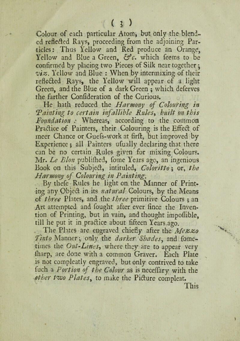 Colour of each particular Atom, but only the blend¬ ed refleded Rays, proceeding from the adjoining Par* tides: Thus Yellow and Red produce an Orange, Yellow and Blue a Green, (fc. which feems to be confirmed by placing two Pieces of Silk near together * vix. Yellow and Blue : When by intermixing of their reflected Rays, the Yellow will appear of a light Green, and the Blue of a dark Green ; which deferves the farther Confideration of the Curious. He hath reduced the Harmony of Colouring in 'Tainting to certain infallible Rules, built on this Foundation : Whereas, according to the common Pradice of Painters, their Colouring is the Effed of meer Chance or Guefs-work at firft, but improved by Experience; all Painters ufually declaring that there can be no certain Rules given for mixing Colours. Mr. Le Eton publiftied, fome Years ago, an ingenious Book on this Subjed, intituled, Coloritto; or, the Harmony of Colouring in Painting. By thefe Rules he light on the Manner of Print¬ ing any Objed in its natural Colours, by the Means of three Plates, and the three primitive Colours ; an Art attempted and fought after ever fince the Inven¬ tion of Printing, but in vain, and thought impoffible, till he put it in pradice about fifteen Years.ago. The Plates are engraved chiefly after the Mex&o Tinto Manner j only the darker Shades, and fomc- times the Out-Lines, where they are to appear very (harp, are done with a common Graver. Each Plate is not compleatly engraved, but only contrived to take fuch a Portion of the Colour as is necelfary with the other Pwo Plates, to make the Pidure compleat. This