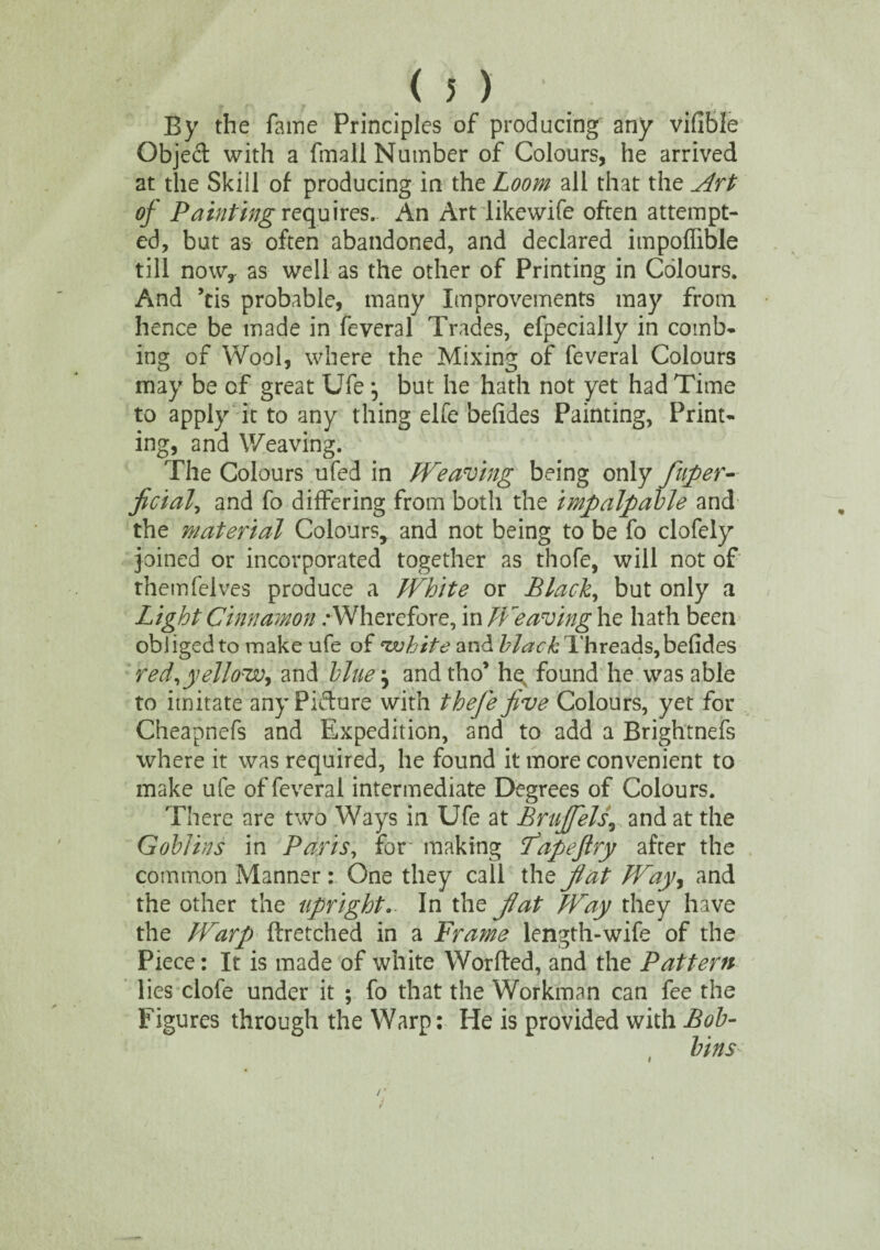 By the fame Principles of producing any vifible Object with a fmall Number of Colours, he arrived at the Skill of producing in the Loom all that the Art of Painting requires. An Art likewife often attempt¬ ed, but as often abandoned, and declared impoffible till now,, as well as the other of Printing in Colours. And ’tis probable, many Improvements may from hence be made in feveral Trades, efpecially in comb* ing of Wool, where the Mixing of feveral Colours may be of great Ufe *, but he hath not yet had Time to apply it to any thing elfe befides Painting, Print¬ ing, and Weaving. The Colours ufed in Weaving being only fuper- ficial, and fo differing from both the impalpable and the material Colours, and not being to be fo clofely joined or incorporated together as thofe, will not of themfelves produce a White or Black, but only a Light Cinnamon .- Wherefore, in Weaving he hath been obliged to make ufe of <zvhite and Threads,befides red^yellow^ and blue} and tho’ hq found he was able to imitate any Pkdure with thefe five Colours, yet for Cheapnefs and Expedition, and to add a Brightnefs where it was required, he found it more convenient to make ufe of feveral intermediate Degrees of Colours. There are two Ways in Ufe at Brufifels, and at the Goblins in Paris, for making Fapefiry after the common Manner : One they call the fiat Way, and the other the upright.. In the fiat Way they have the Warp ftretched in a Frame length-wife of the Piece: It is made of white Worfted, and the Pattern lies clofe under it ; fo that the Workman can fee the Figures through the Warp: He is provided with Bob¬ bins