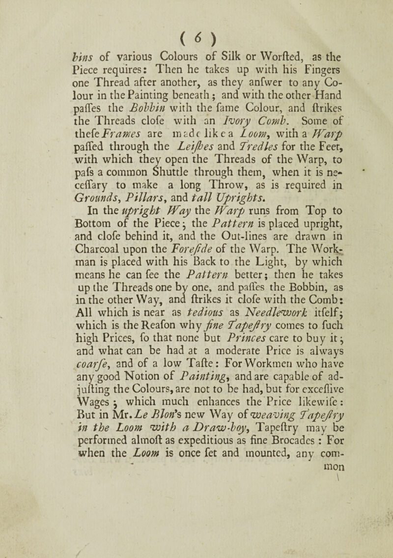 < <S ) bins of various Colours of Silk or Worded, as the Piece requires: Then he takes up with his Fingers one Thread after another, as they anfwer to any Co¬ lour in the Painting beneath; and with the other Hand paffes the Bobbin with the fame Colour, and ftrikes the Threads clofe with an Ivory Comb. Some of thefe Frames are made like a Loom, with a Warp paffed through the Leijhes and Tredles for the Feet, with which they open the Threads of the Warp, to pafs a common Shuttle through them, when it is ne- ceffary to make a long Throw, as is required in Grounds, Pillars, and tall Uprights. In the upright Way the Warp runs from Top to Bottom of the Piece j the Pattern is placed upright, and clofe behind it, and the Out-lines are drawn in Charcoal upon the Fore fide of the Warp. The Work¬ man is placed with his Back to the Light, by which means he can fee the Pattern better; then he takes up the Threads one by one, and paffes the Bobbin, as in the other Way, and ftrikes it clofe with the Comb: All which is near as tedious as Needlework itfelf; which is theReafon why fine fapefiry comes to fuch high Prices, fo that none but Princes care to buy it j and what can be had at a moderate Price is always coarfe, and of a low Tafte: For Workmen who have any good Notion of Paintings and are capable of ad- jufting the Colours, are not to be had, but for exceffive Wages j which much enhances the Price likewife: But in Mx.Le Blon’s new Way of weaving fapefiry in the Loom with a Draw-boy, Tapeftry may be performed almoft as expeditious as fine Brocades : For when the Loom is once fet and mounted, any com¬ mon \ \