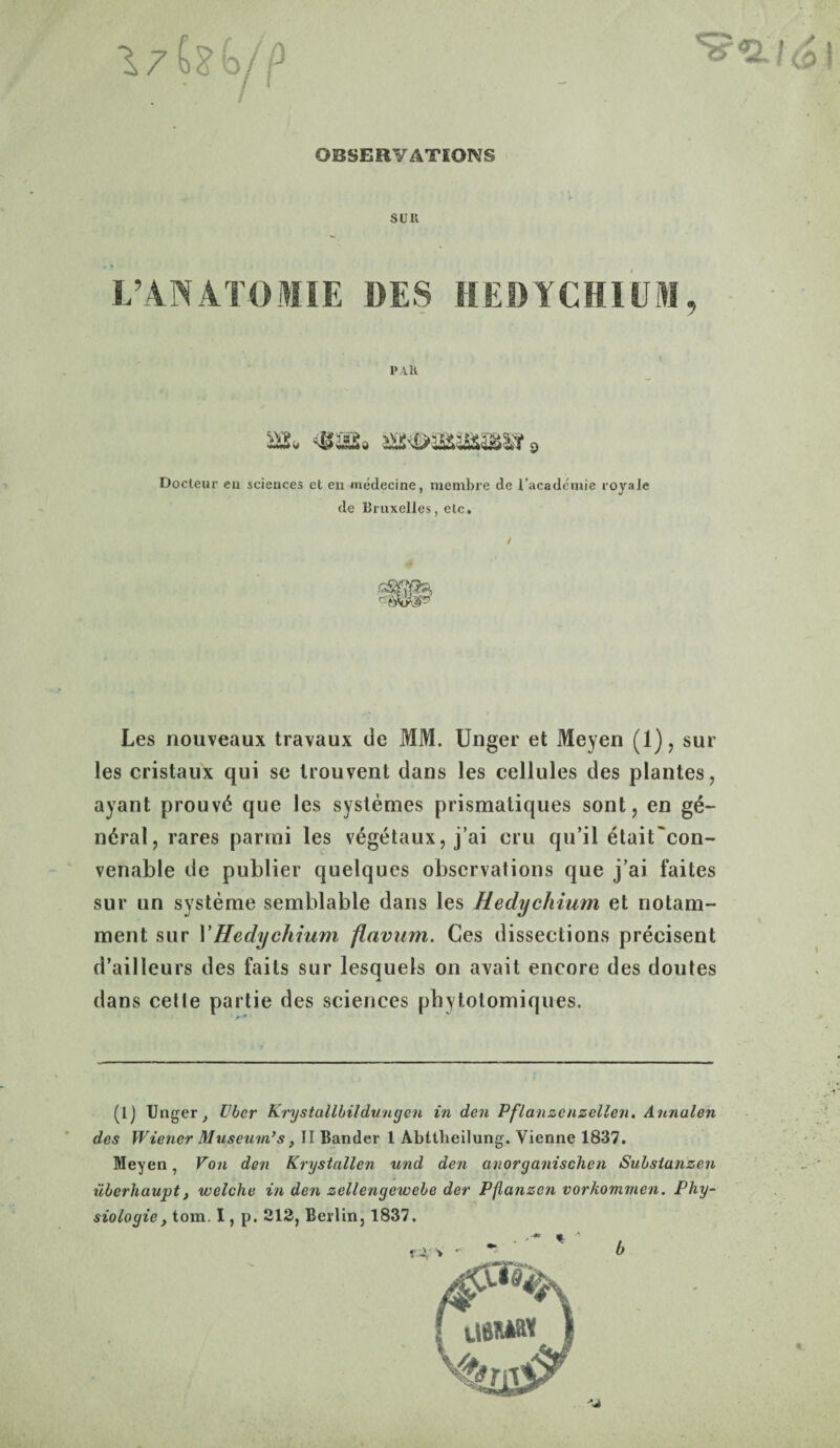 OBSERVATIONS SUR L’ANATOME DES HEDYCHIUM, PAH as. s*t>ysasmt 9 Docleur cu sciences et en medecine, membre de i’academie royale de Bruxelles, etc. Les nouveaux travaux de MM. Unger et Meyen (1), sur les cristaux qui se trouvent dans les cellules des plantes, ayant prouv<$ que les systemes prismatiques sont, en g£- n6ral, rares parmi les vegetaux, j’ai cru qu’il 6tait~con- venable de publier quelques observations que j’ai faites sur un systeme semblable dans les Hedychium et notani- ment sur VHedychium flavum. Ces dissections precisent d’ailleurs des fails sur lesquels on avait encore des doutes dans cette partie des sciences phytolomiques. (lj Unger y Ubcr Krystallbildungen in den Pflanzenzellen. Annalen des Wiener Museum’s, II Bander 1 Abttlieilung. Vienne 1837. Meyen, Von den Krystallen und den anorganischen Substanzen iiberhaupt, welclie in den zellengewebe der Pflanzcn vorkommen. Phy¬ siologic y tom. I, p. 212, Berlin, 1837. . - * «! *