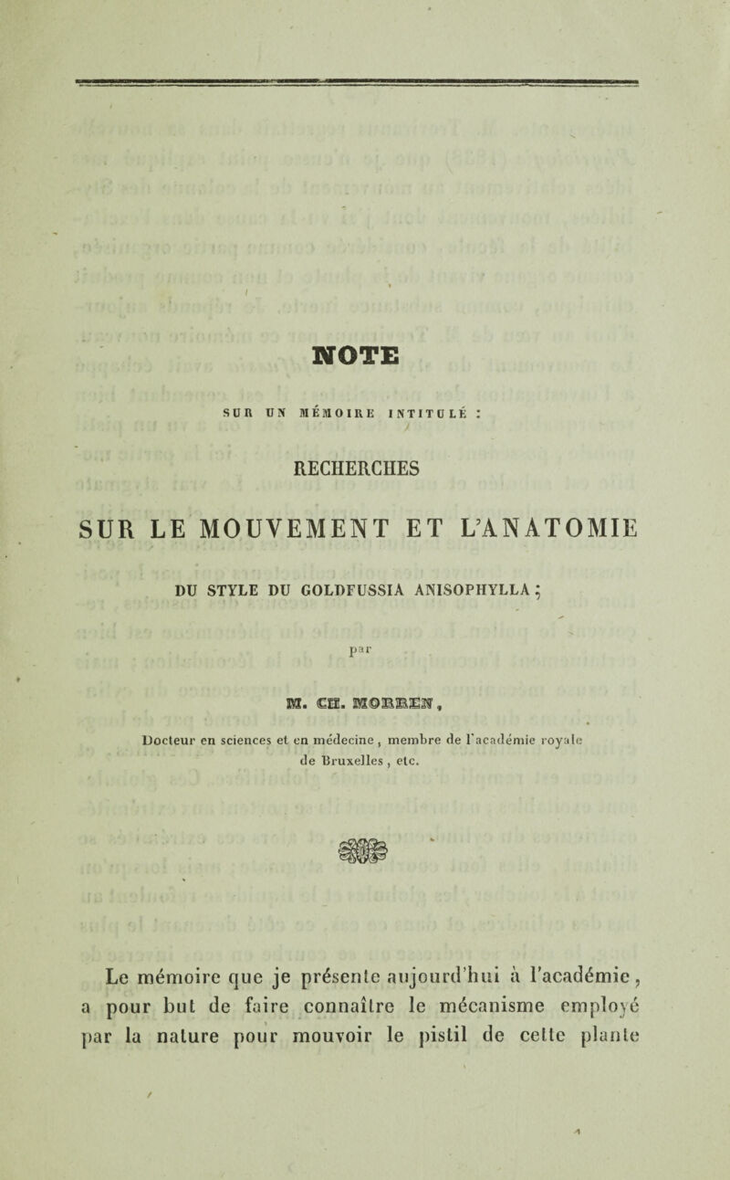 NOTE sua uif MEitioiRii intitule: RECHERCHES SUR LE MOUVEMENT ET L’ANATOMIE DU STYLE DU GOLDFUSSIA ANISOPHYLLA ; par M. <GH. Docteur en sciences et en medecine , membre de l'academie royale de Bruxelles , etc. Le ra^moire que je pr^sente aujourd’hui a l’academic , a pour but de faire connaitre le mecanisme employe par la nature pour mouvoir le pistil de celte plante / A