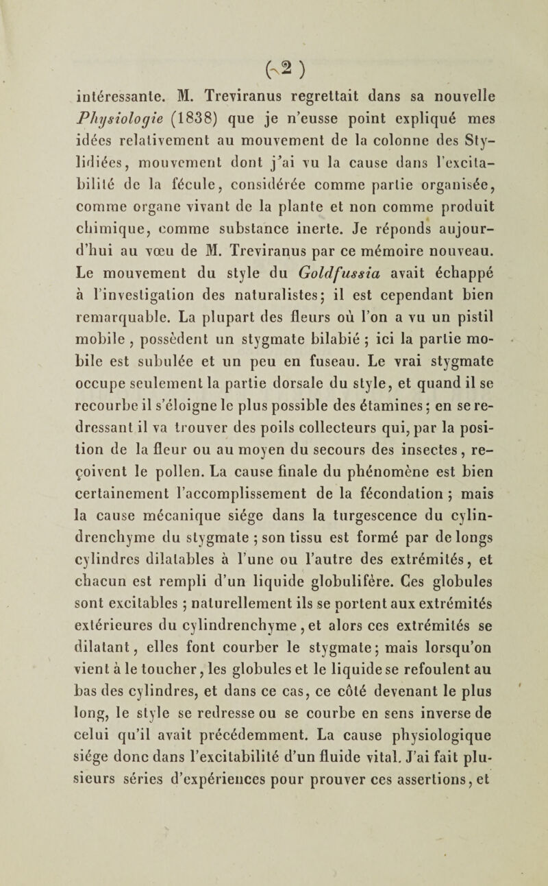 interessanle. M. Treviranus regrettait dans sa nouvelle Physiologie (1838) que je n’eusse point explique mes idees relativement au mouvement de la colonne des S^- lidi^es, mouvement dont j*ai vu la cause dans l’excita- bilile de la fictile, consideree cornme parlie organis£e, comrne organe vivant de la plante et non comme produit chimique, comme substance inerte. Je reponds aujour- d’hui au voeu de M. Treviranus par ce memoire nouveau. Le mouvement du style du Goldfussia avait 6chappe a l invesligalion des naturalistes; il est cependant bien remarquable. La plupart des fleurs ou Ton a vu un pistil mobile , possedent un stygmate bilabie ; ici la parlie mo¬ bile est subul^e et un peu en fuseau. Le vrai stygmate occupe seulement la partie dorsale du style, et quand il se recourbe il s’eloigne le plus possible des famines: en se re- dressant il va trouver des poils collecteurs qui,par la posi¬ tion de la fleur ou au moyen du secours des insectes, re- coivent le pollen. La cause finale du plienomene est bien certainement l’accomplissement de la fecondation ; mais la cause mecanique siege dans la turgescence du cylin- drenchyme du stygmate ; son tissu est form6 par de longs cylindres dilalables a l’une ou l’autre des extremit^s, et chacun est rempli d’un liquide globulifere. Ces globules sont excitables ; nalurellement ils se portent aux extremity ext^rieures du cylindrenchyme , et alors ces extr^miles se dilatant, elles font courber le stygmate; mais lorsqu’on vient a le toucher, les globules et le liquide se refoulent au bas des cylindres, et dans ce cas, ce cote devenant le plus long, le style se redresse ou se courbe en sens inverse de celui qu’il avait precedemment. La cause physiologique siege done dans l’excitabilite d’un fluide vital. J’ai fait plu- sieurs series d’experiences pour prouver ces assertions, et