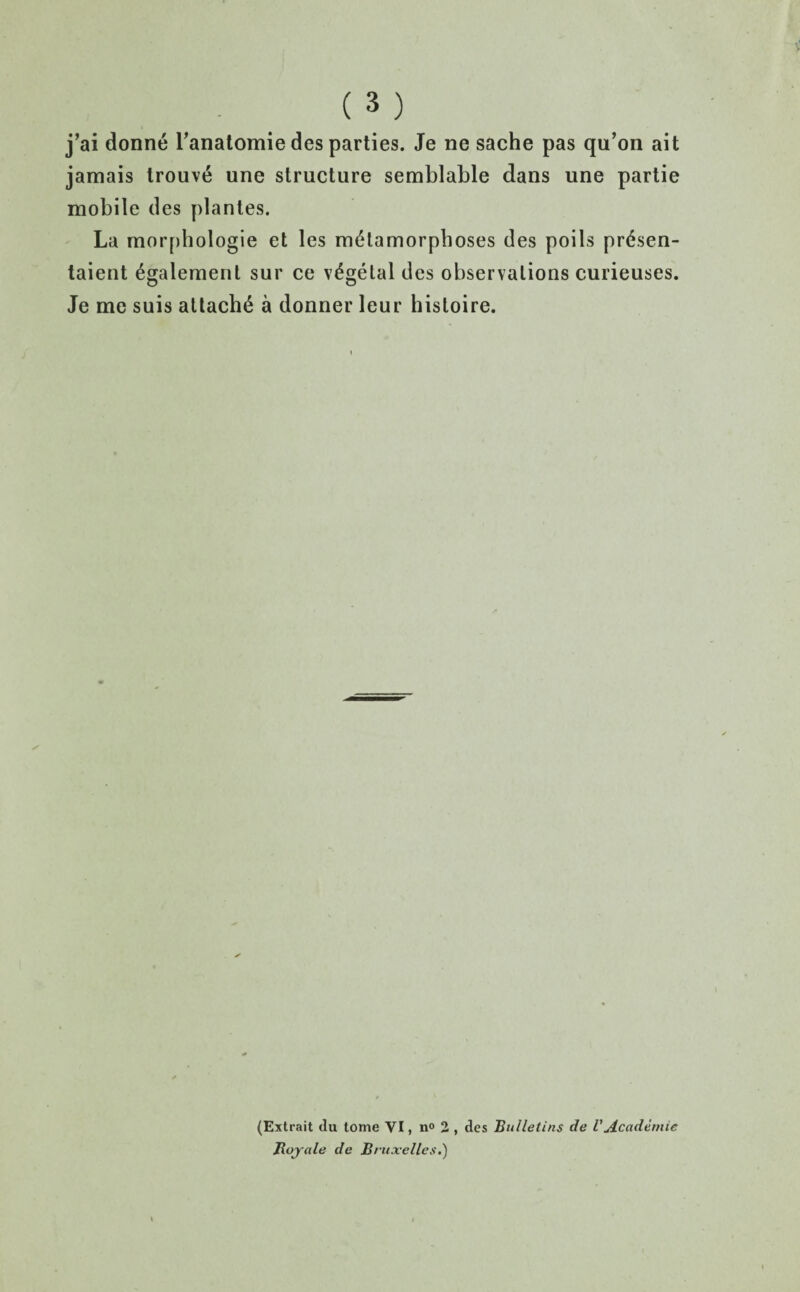 j’ai donne Tanatomie des parties. Je ne sache pas qu’on ait jamais lrouv6 une structure semblable dans une partie mobile des plantes. La morphologie et les metamorphoses des poils pr6sen- taient egalement sur ce vegetal des observations curieuses. Je me suis attache a donner leur hisloire. (Extrait du tome VI, n° 2 , des Bulletins de VAcademic Boy ale de Bruxelles.)
