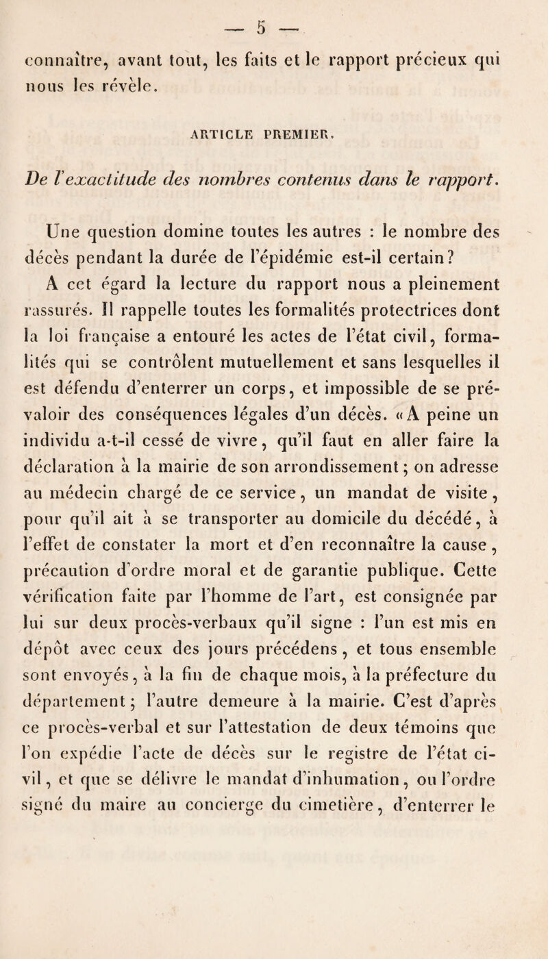 connaitre, avant tout, les faits et le rapport precieux qui nous les revele. ARTICLE PREMIER. De l exactitude des nombres contenus dans le rapport. Une question domine toutes les autres : le nombre des deces pendant la duree de l’epidemie est-il certain? A cet egard la lecture du rapport nous a pleinement rassures. I! rappelle toutes les formalites protectrices dont la loi francaise a entoure les actes de l’etat civil, forma¬ lites qui se controlent mutuellement et sans lesquelles il est defendu d’enterrer un corps, et impossible de se pre- valoir des consequences legales d’un deces. «A peine un individu a-t-il cesse de vivre, qu’ii faut en aller faire la declaration a la mairie de son arrondissement; on adresse au medecin charge de ce service, un mandat de visite , pour qu’ii ait a se transporter au domicile du decede, a l’effet de constater la mort et d’en reconnaitre la cause, precaution d’ordre moral et de garantie publique. Cette verification faite par 1’homme de l’art, est consignee par lui sur deux proces-verbaux qu’ii signe : Fun est mis en depot avec ceux des jours precedens , et tous ensemble sont envoyes, a la fin de chaque mois, a la prefecture du departement; l’autre demeure a la mairie. C’est d’apres ce proces-verbal et sur Fattestation de deux temoins quo Fon expedie Facte de deces sur le registre de Fetat ci¬ vil, et que se delivre le mandat d’inhumation, ou l’ordre signe du maire au concierge du cimetiere, d’enterrer le