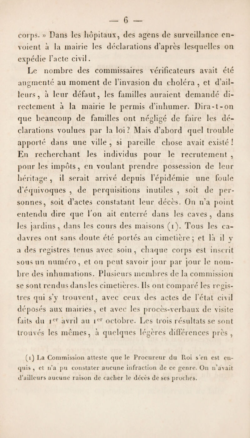 corps. » Dans les hopitaux, ties agens tie surveillance en- voient a la mairie les declarations d’apres lesquelles on expetlie Facte civil. Le nombre ties commissaires verificateurs avait ete angmente au moment tie Finvasion du cholera , et d’ail- leurs, a leur defaut, les families auraient demantle di- rectement a la mairie le permis d’inhumer. Dira-t-on que beaucoup de families ont neglige tie faire les de¬ clarations voulues par la loi ? Mais d’abord quel trouble apporte dans line ville , si pareille cliose avait existe ! En recherchant les individus pour le recrutement , pour les impels, en voulant prendre possession tie leur heritage , il serait arrive depuis Fepidemie line foule tFequivoques , tie perquisitions inutiles , soit de per- sonnes, soit d’actes constatant leur deces. On n’a point entendu dire que I on ait enterre dans les caves , dans les jardins, dans les coins des maisons (i). Tons les ca- davres ont sans doute ete portes au cimetiere 5 et la il v a ties registres tenus avec soin , chaque corps est inserit sous un numero, et on pent savoir jour par jour le nom- bre ties inhumations. Plusieurs membres de la commission se sont rendus dans les cimetieres. I Is ont compare les regis¬ tres qui s’y trouvent, avec ceux des actes de Fetat civil deposes aux mairies, et avec les proces-verbaux tie visile fails du ier avril au ier octobre. Les trois resultats se sont trouves les memes, a quelques legeres dilferences pres , (0 La Commission alteste que le Proeureur du Pvoi sen est eu- quis , et n’a pu eonstater aucune infraction de ce genre. On 11’avait d’ailleurs aucune raison de cacher le deces de ses proches.