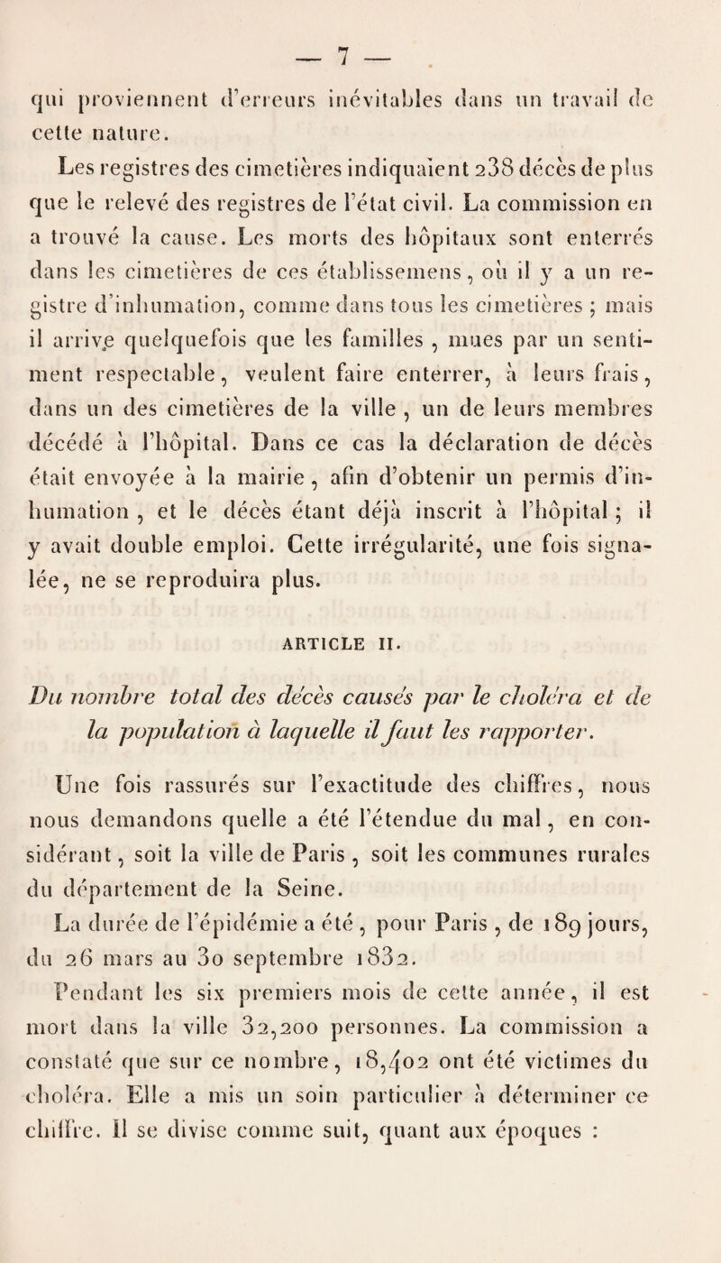 qui proviennent d’erreurs inevitables dans un travail de cette nature. Les registres des cimetieres indiqualent 238 deces de plus que le releve des registres de Tetat civil. La commission en a trouve la cause. Les morts des hopitaux sont enterres dans les cimetieres de ces etablissemens, oil ii y a un re- gistre d inhumation, comme dans tons les cimetieres ; mais il arriv.e quelquefois que les families , nines par un senti¬ ment respectable, veulent faire enterrer, a leurs frais, dans un des cimetieres de la ville , un de leurs membres decede a l’hopital. Dans ce cas la declaration de deces etait envoyee a la mairie, afin d’obtenir un permis d’in- humation , et le deces etant deja inscrit a l’hopital; il y avait double emploi. Cette irregularite, une fois signa- lee, ne se reproduira plus. ARTICLE II. Du noinbre total des deces causes par le cholera et de la population a laquelle il font les rapporter. Une fois rassures sur Fexactitude des chifFres, nous nous demandons quelle a ete l’etendue du mal, en con- siderant, soit la ville de Paris, soit les communes rurales du departemeut de la Seine. La du ree de l epidemie a ete , pour Paris, de 189 jours, du 26 mars au 3o septembre 1882. Pendant les six premiers mois de cette annee, il est mort dans la ville 32,200 personnes. La commission a constate que sur ce nombre, 18,402 ont ete viclimes du cholera. El le a mis un soin particulier a determiner ce cliilfre. 11 se divise comme suit, quant aux epoques :