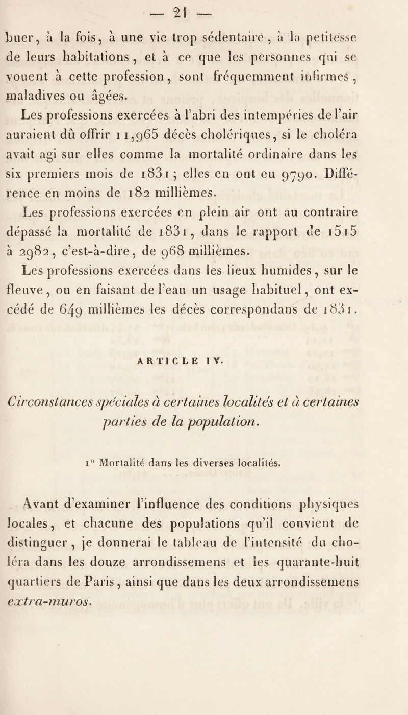 buer, a la fois, a une vie trop sedentaire , a la petilesse de leurs habitations, et a ce que les personnes qui se vouent a cette profession, sont frequemment infirmes , maladives on agees. Les professions exercees a l’abri des intemperies del’air auraient du offrir 11,965 deces choleriques, si le cholera avait agi stir elles corame la mortalile ordinaire dans les six premiers mois de 1 S3 1 ; elles en ont eu 9790. Diffe¬ rence en moins de 182 milliemes. Les professions exercees en plein air ont au contraire depasse la mortalile de 1831, dans le rapport de 15 15 a 2982, c’est-a-dire, de 968 milliemes. Les professions exercees dans les iieux humides, sur le fleuve, 011 en faisant de Fean un usage habituel, ont ex- cede de 649 milliemes les deces correspondans de 1831. ARTICLE IV. Circonstances speciales a certaines localites et a certaines parties de la population. i° Morlalite dans les diverses localites. Avant d’examiner l’influence des conditions physiques locales, et chacune des populations qu’il convient de distinguer , je donnerai le tableau de l’intensite du cho¬ lera dans les douze arrondissemens et ies quarante-huit quartiers de Paris, ainsi que dans les deux arrondissemens extra-muros.