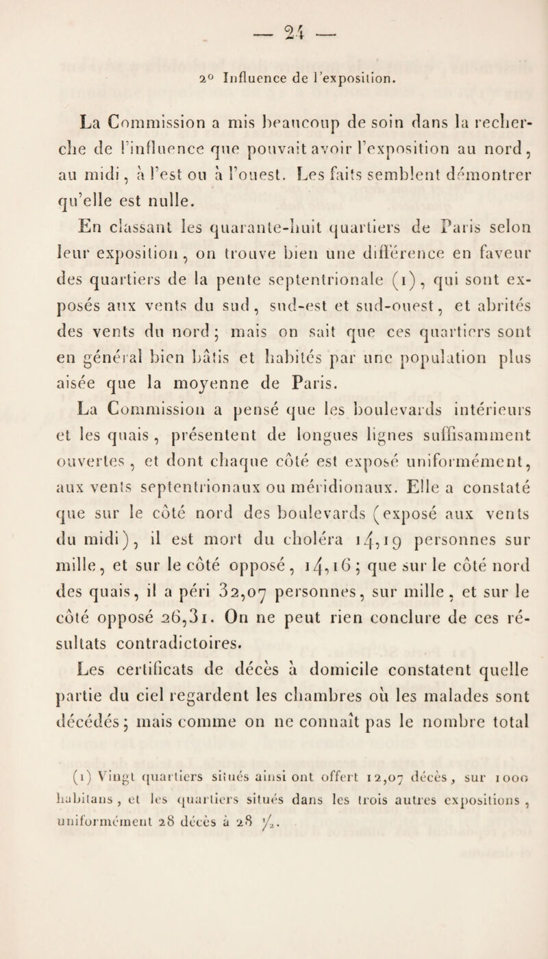 2° Influence de l’exposilion. La Commission a mis beaucoup de soin dans la recher¬ che de '. influence que pouvait avoir Fexposition an nord, au midi, a Test oil a l’ouest. Les fails semblent demontrer qu’elle est nulle. En classant les quarante-huit quartiers de Paris selon leur exposition, on troave bien une difference en faveur des quartiers de la pente septentrionale (i), qui sont ex¬ poses anx vents do sud , sud-est et sud-ouest, et abrites des vents du nord ; mais on sail que ces quartiers sont en general bien batis et hahiles par une population plus aisee que la moyenne de Paris. La Commission a pense que les boulevards interieurs et les quais , presentent de longues lignes suffisamment ouvertes , et dont chaque cote est expose uniformement, aux vents septentrionaux ou meridionaux. E!le a constate que sur le cote nord des boulevards (expose aux vents du midi), il est mort du cholera 14•>19 personnes sur mille, et sur le cote oppose, iz{,i6; que sur le cote nord des quais, i! a peri 32,07 personnes, sur mille, et sur le cote oppose 26,31. On ne peut rien conclure de ces re- sultats contradictoires. Les certificats de deces a domicile constatent quelle partie du ciel regardent les chambres oil les malades sont decedes; mais comme on ne connait pas le nombre total (1) Vingt quartiers situes ainsi out offert 12,07 deces, sur 1000 liubilans , et Jes quartiers situes dans les trois autres expositions , uniformement 28 deces a 28 'A.
