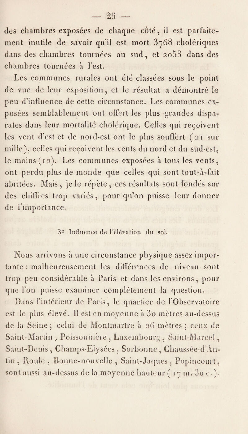 des chambres exposees de chaque cote, d est parfaite- ment inutile de savoir qu’il est mort 3768 choleriques dans des chambres tournees au sud, et 2o53 dans des chambres tournees a Test. Les communes rurales ont ete classees sous le point de vue de leur exposition, et le resultat a demontre le pen d influence de cette circonstance. Les communes ex¬ posees seinblahlement ont offert les plus grandes dispa¬ rates dans leur mortalite cholerique. Gelles qui recoivent les vent d’est et de nord-est ont le plus souffert (21 sur milie), celles qui recoivent les vents do nord et du sud-est, le moins(i2). Les communes exposees a tons les vents, ont perdu plus de inonde que celles qui soot tout-a-fait abritees. Mais , je le rcpete , ces resultats soot fondes sur des chiffres trop varies, pour qu’on puisse leur donner de 1’ importance. 3° Influence de 1’elevat.ion du sol. Nous arrivons a une circonstance physique assez impor- tante : malheureusement les differences de niveau sont trop pen considerable a Paris et dans les environs, pour que I on puisse examiner completement la question. Dans Finterieur de Paris, le quartier de FObservatoire est le plus eleve. 11 est en moyenne a 3o metres au-dcssus de la Seine; celui de Montmartre a 26 metres; ceux de Saint-Martin , Poissonniere , Luxembourg, Saint-Marcel , Saint-Denis, Champs-EIysees, Sorbonne, Chaussee-d’An- tin , Roule , Bonne-nouvelle , Saint-Jaques , Popincourt, sont aussi au-dessus de la moyenne hauteur ( 1 7 m. 3o c.).