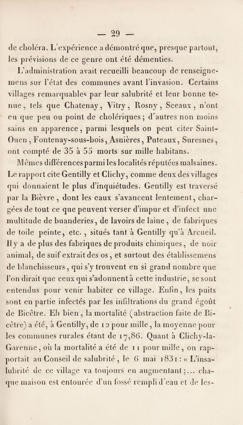 de cholera. L experience a demontre que, presque partout, les previsions de ce genre ont ete dementies. L’administration avail recueilli beaucoup de renseigne- mens sur l’etat des communes avanl rinvasion. Certains villages remarquables par leur salubrite el leur bonne to nue, tels que Chatenay, Vi try, Bosny, Sceaux , n’ont eu que pen ou point de choleriques; d’autres non moins sains en apparence, parmi lesquels on peut citer Saint- Ouen , Fontenay-sous-bois, Asnieres, Puteaux, Suresnes, ont compte de 35 a 55 morts sur milie habitans. M ernes differences parmi les localites reputees malsaines. Le rapport cite Gentilly et Clichy, comme deux des villages qui donnaient le plus d’inquietudes. Gentilly est traverse par la Bievre , dont les eaux s’avancent lentement, char¬ gees de tout ce que peuvent verser d impur et d’infect one multitude de buanderies, de lavoirs de laine , de fabriques de toile peinte, etc. , situes tant a Gentilly qiria Arcueil. II y a de plus des fabriques de produits chimiques, de noir animal, de suif extrait des os, et surtout des etablissemens de blanchisseurs , qui s’y trouvent en si grand nombre quo 1’on dirait que ceux qui s’adonnent a cette industrie, se sont entendus pour venir habiter ce village. Enfin, les pnils sont en partie infectes par les infiltrations do grand egoist de Bicetre. Eh bien , la mortalite (abstraction faite de Bi- cetre) a ete, a Gentilly, de 12 pour milie , la moyenne pour les communes rurales etant de 17,86. Quant a Clichy-Ia- Garenne, oil la mortalite a ete de 1 1 pour milie, on rap- portait au Conseil de salubrite , le 6 mai 183 1 : « L’insa- lubrite de ce village va toujours en augmentant;... cha- que niaison est entouree d un fosse remplid’eau et de les-