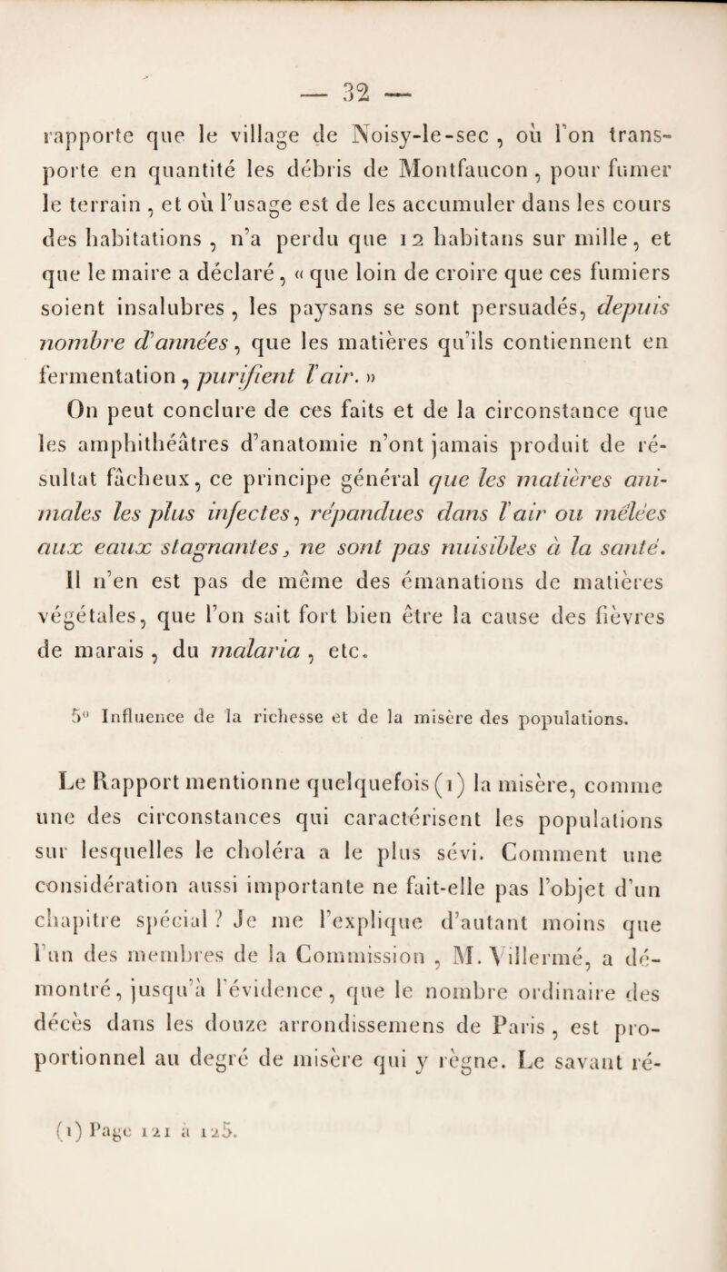 rapporte que le village de Noisy-le-sec , oil i on trans- porte en quantite les debris de Montfaucon , pour fumer le terrain , et oil l’usage est de les accumuler dans les cours des habitations , n’a perdu que 12 habitans sur mille, et que le maire a declare , « que loin de croire que ces fumiers soient insalubres , les paysans se sont persuades, depuis nombre dannees, que les matieres qifils contiennent en fermentation , purifient Tair. » On peut conclure de ces faits et de la circonstance que les amphitheatres d’anatomie n’ont jamais produit de re- sultat facheux, ce principe general que les matieres ani- males les plus infectes, repandues dans l air on melees aux eaux stagnant es} ne sont pas nuisibles a la saute. II n’en est pas de meme des emanations de matieres vegetales, que Ton sait fort bien etre la cause des fievres de marais , du malaria , etc. 5° Influence de la richesse et de la misere des populations. Le Rapport mentionne quelquefois (1) la misere, coniine une des circonstances qui caracterisent les populations sur lesquelles le cholera a le plus sevi. Comment une consideration aussi importante ne fait-elle pas l’objet d’un chapitre special ? Je me fexplique d’autant moins que l un des membres de la Commission , M. Villerme, a de- montre, jusqu’a fevidence, que le nombre ordinaire des deces dans les douze arrondissemens de Paris , est j>ro- portionnel au degre de misere qui y regne. Le savant re- (1) Paye 121 a 1 aS.