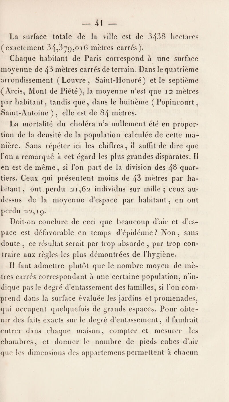 La surface totale de la villc est de 3438 hectares (exactement 34,3^9,016 metres caries). Chaque habitant de Paris correspond a une surface moyenne de 43 metres carres de terrain. Dans le quatrieme arrondissement (Louvre, Saint-Honore ) et Ie septieme (Arcis, Mont de Piete), la moyenne it est que i v> metres par habitant, tandis que, dans le huitieme (Popincourt, Saint-Antoine ) , elle est de 84 metres. La mortalite du cholera n’a nullement ete en propor¬ tion de la densite de la population calculee de cette ma- niere. Sans repeter ici les chiffres, il suffit de dire que Fon a remarque a cet egard les plus grandes disparates, il en est de merne, si Ton part de la division des 48 quar- tiers. Ceux qui presentent moins de 43 metres par ha¬ bitant, ont perdu 21,62 individus sur mi lie ; ceux au- dessus de la moyenne d’espace par habitant, en ont perdu 22,19. Doit-on conclure de ceci que beaucoup d air et d’es- pace est defavorable en temps d'epidemie ? Non, sans doute, ce resultat serait par trop absurde , par trop con- traire aux regies les plus demontrees de Fh3^giene. Il faut admettre plutot que le nombre moyen de me¬ tres carres correspondant a une certaine population, n in- dique pas le degre d’entasseinent des families, si Ton com- prend dans la surface evaluee les jardins et promenades, qui occupent quelquefois de grands espaces. Pour obte- nir des faits exacts sur le degre d entassement, il faudrait entrer dans chaque maison, compter et mesurer les chambres, et donner le nombre de pieds cubes d’air que les dimensions des appartemens permettent a chacun