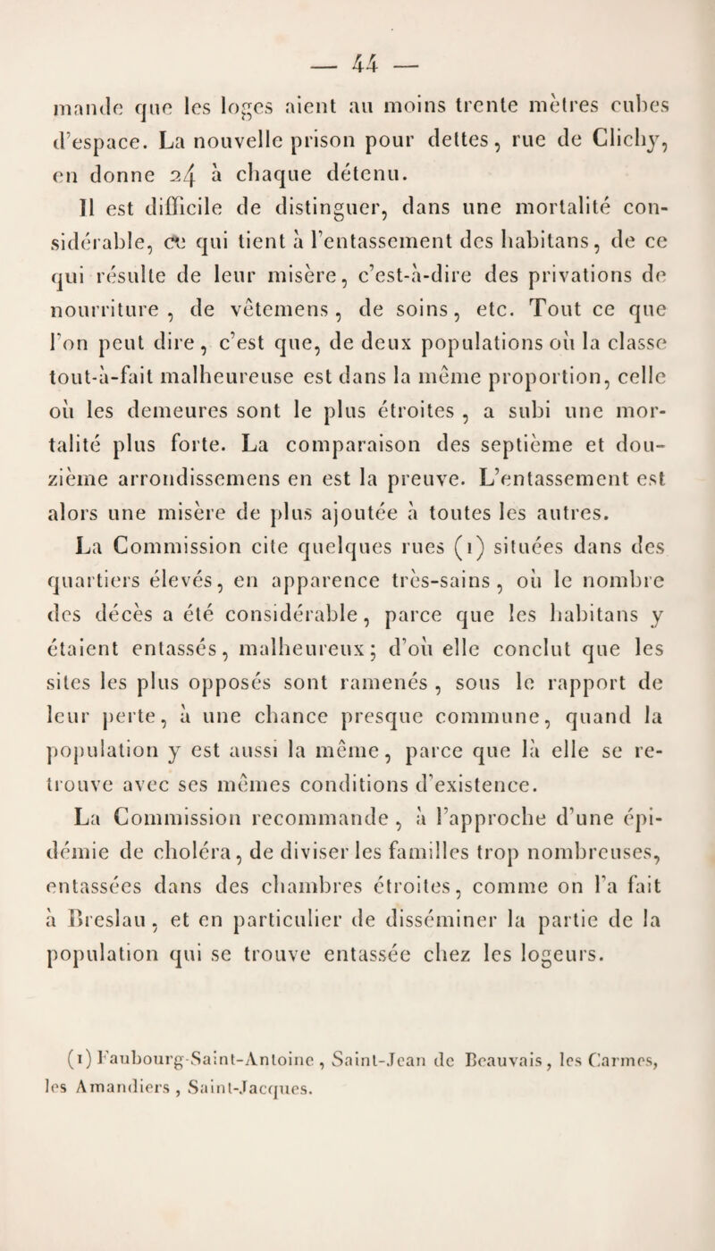 mantle quo lcs logos aient an moins trente metres cubes d’espace. La nouvelle prison pour dettes, rue do Clichy, en donne ^4 a chaque detenu. II est difficile de distinguer, dans une mortalite con¬ siderable, c*e qui tient a rentassement des habitans, de ce qui resulte de leur misere, c’est-a-dire des privations de nourriture , de vetemens, de soins, etc. Tout ce que bon pent dire, c’est que, de deux populations oil la classe tout-a-fait malheureuse est dans la meme proportion, cello oil les demeures sont le plus etroites , a subi une mor¬ talite plus forte. La comparaison des septieme et dou- zieme arrondissemens en est la preuve. L’entassement est alors une misere de plus ajoutee a toutes les autres. La C ommission cite quelques rues (i) situces dans des quartiers eleves, en apparence tres-sains , oil le nombre des deces a ete considerable, parce que les habitans y etaient entasses, malheureux; d’oii el le conchit que les sites les plus opposes sont ramenes , sous le rapport de leur perte, a une chance presque commune, quand la population y est aussi la meme, parce que la el 1 e se re- trouve avec ses memes conditions d'existence. La Commission recommande , a 1’approche d’une epi¬ demic de cholera, de diviser les families trop nombreuses, entassees dans des chambres etroites, comme on fa fait a Breslau , et en particular de disseminer la partie de la population qui se trouve entassee cliez lcs logeurs. (i) Faubourg-Saint-Anloine , Saint-Jean de Beauvais, les Cannes, les Amandiers, Saint-Jacques.