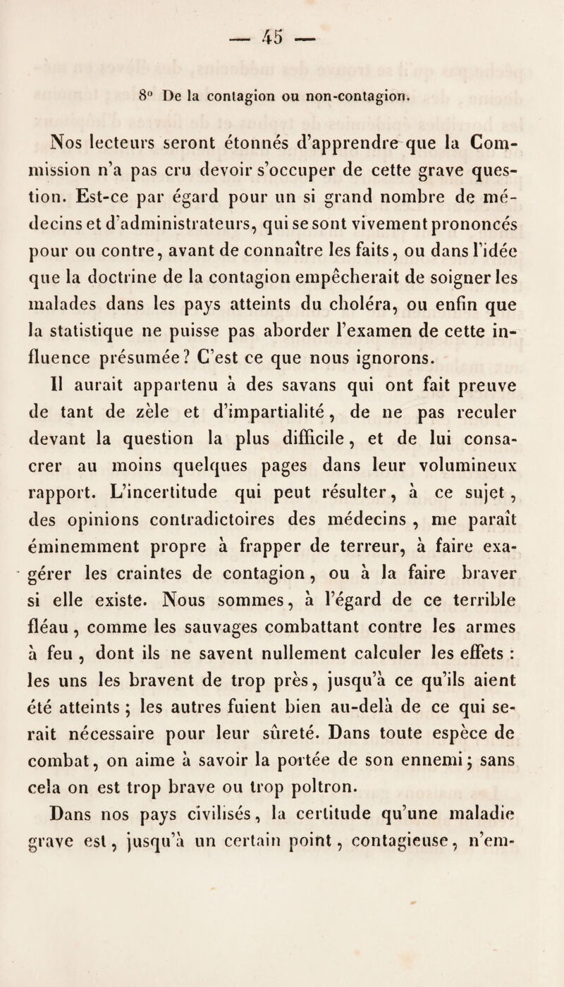8° De la contagion ou non-contagion. Nos lecterns seront etonnes d’apprendre que la Com¬ mission n’a pas cru devoir s’occuper de cette grave ques¬ tion. Est-ce par egard pour un si grand nombre de me- decins et d’administrateurs, qui sesont vivement prononces pour ou contre, avant de connaitre les faits, ou dans fidee que la doctrine de la contagion empecherait de soigner les malades dans les pays atteints du cholera, ou enfin que la statistique ne puisse pas aborder l’examen de cette in¬ fluence presumee? C’est ce que nous ignorons. II aurait appartenu a des savans qui ont fait preuve de tant de zele et d’impartialite, de ne pas reeuler devant la question la plus difficile, et de lui consa- crer au moins quelques pages dans leur volumineux rapport. L’incertitude qui peut resulter, a ce sujet, des opinions conlradictoires des medecins , me parait eminemment propre a frapper de terreur, a faire exa- • gerer les craintes de contagion, ou a la faire braver si elle existe. Nous sommes, a l’egard de ce terrible fleau, comme les sauvages combattant contre les armes a feu , dont ils ne savent nullement calculer les effets : les uns les bravent de trop pres, jusqu’a ce qu’ils aient ete atteints ; les autres fuient bien au-dela de ce qui se- rait necessaire pour leur surete. Dans toute espece de combat, on aime a savoir la portee de son ennemi; sans cela on est trop brave ou trop poltron. Dans nos pays civilises, la certitude qu’une maladie grave est, jusqu’a un certain point, eontagieuse, idem-