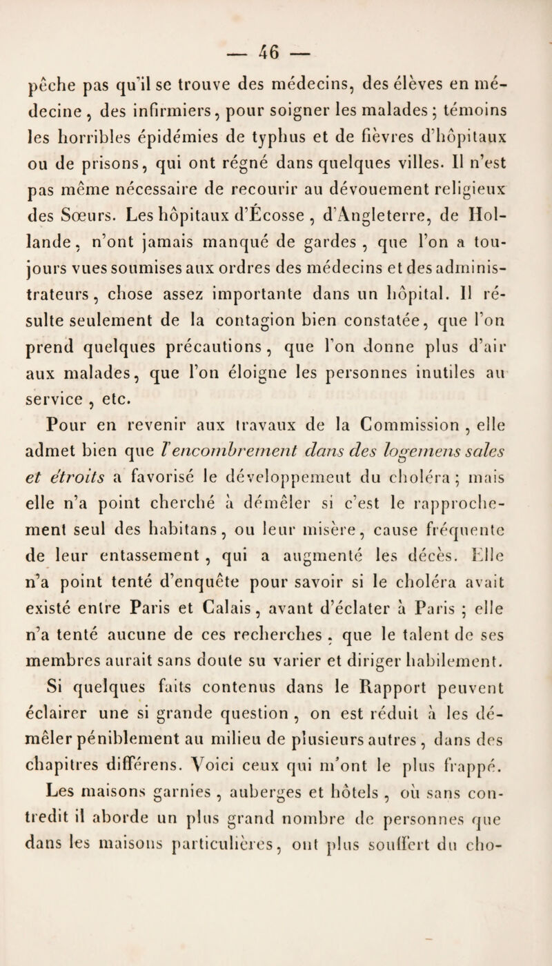 peche pas qu'il se trouve des medecins, des eleves en me- decine , des infirmiers, pour soigner les malades ; temoins les horribles epidemics de typhus et de fievres d’hopitaux ou de prisons, qui ont regne dans quelques villes. 11 n’est pas meme necessaire de recourir au devouement religieux des Soeurs. Les hopitaux d’Ecosse , d’Angleterre, de Hol¬ lander n’ont jamais manque de gardes, que Ton a tou- jours vues soumises aux ordres des medecins et des adminis- trateurs, chose assez importante dans un hopital. 11 re- sulte seulement de la contagion bien constatee, que I on prend quelques precautions, que Ton donne plus d’air aux malades, que Ton eloigne les personnes inutiles au service , etc. Pour en revenir aux travaux de la Commission , elle admet bien que Tencombrement dans des logemens sales et etroits a favorise le developpemeut du cholera; mais elle n’a point cherche a demeler si c’est le rapproche¬ ment seul des habitans , ou leur misere, cause frequente de leur entassement , qui a augmente les deces. Kile n’a point tente d'enquete pour savoir si le cholera avait existe enlre Paris et Calais, avant declater a Paris ; elle n’a tente aucune de ces recherches . que le talent de ses membres aurait sans doule su varier et diriger habilement. Si quelques faits contenus dans le Rapport peuvent eclairer une si grande question , on est reduit «a les de¬ meler peniblement au milieu de plusieurs autres , dans des chapitres differens. Voici ceux qui ni’ont le plus frappe. Les maisons garnies , auberges et hotels , oil sans con- tredit il aborde un plus grand nombre de personnes que dans les maisons particulieres, out plus soullert du cho-