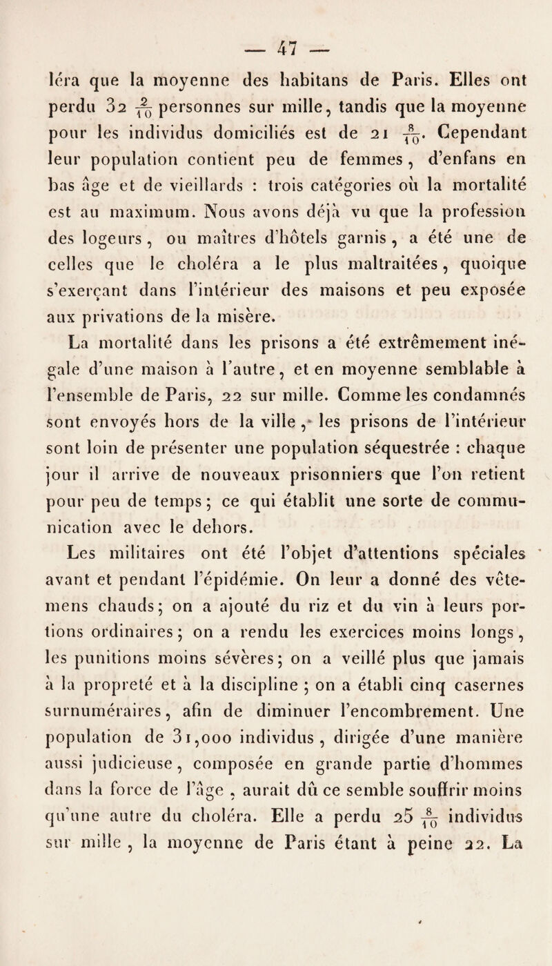 Iera que la moyenne des habitans de Paris. Elies ont perdu Z2 fo personnes sur mille, tandis que la moyenne pour les individus domicilies est de 21 Cependant leur population contient peu de femmes , d’enfans en bas age et de vieillards : trois categories oil la mortalite est au maximum. Nous avons deja vu que la profession des logeurs , 011 maitres d’hotels garnis , a ete une de celles que Ie cholera a le plus maltraitees, quoique s’exercant dans Finterieur des maisons et peu exposee aux privations de la misere. La mortalite dans les prisons a ete extremement ine- gale d’une maison a l’autre, et en moyenne semblable a Fensemble de Paris, 22 sur mille. Comme les condamnes sont envoyes hors de la ville ,* les prisons de l’interieur sont loin de presenter une population sequestree : chaque jour il arrive de nouveaux prisonniers que Ton retient pour peu de temps; ce qui etablit une sorte de commu¬ nication avec le dehors. Les militaires ont ete Fobjet d’attentions speciales avant et pendant Fepidemie. On leur a donne des vete- mens chauds; on a ajoute du riz et du vin a leurs por¬ tions ordinaires; on a rendu les exercices moins longs, les punitions moins severes; on a veille plus que jamais a la proprete et a la discipline ; on a etabli cinq casernes surnumeraires, afin de diminuer Fencombrement. Une population de 31,000 individus, dirigee d’une maniere aussi judicieuse, composee en grande partie d’hommes dans la force de Fage , aurait du ce semble souffrir moins qu’une autre du cholera. Elle a perdu ^5 ^ individus sur mille , la moyenne de Paris etant a peine 22. La