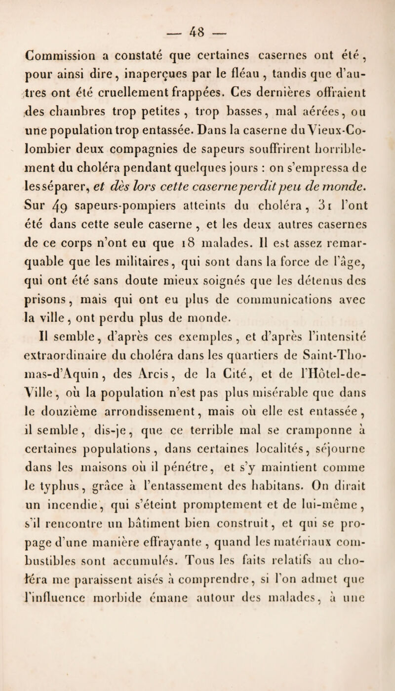 Commission a constate que certaines casernes ont ete, pour ainsi dire, inapercues par le fleau , tandis que d’au- tres ont ete cruellement frappees. Ces dernieres offraient des chambres trop petites , trop basses, mal aerees, on une population trop entassee. Dans la caserne du Yieux-Co- lombier deux compagnies de sapeurs souffrirent horrible- ment du cholera pendant quelques jours : on s’empressa de lesseparer, et des lors cette caserneperditpen de monde. Sur 49 sapeurs-pompiers atteints du cholera, 3i Font ete dans cette seule caserne , et les deux autres casernes de ce corps n’ont eu que 18 malades. II est assez remar- quable que les militaires, qui sont dans la force de fage, qui ont ete sans doute mieux soignes que les detenus des prisons, mais qui ont eu plus de communications avec la ville, ont perdu plus de monde. II semble, d’apres ces exemples, et d’apres l’intensite extraordinaire du cholera dans les quartiers de Saint-Tho- mas-d’Aquin , des Arcis, de la Cite, et de FHotel-de- Ville, oil la population n’est pas plus miserable que dans le douzieme arrondissement, mais oil elle est entassee, il semble, dis-je, que ce terrible mal se cramponne a certaines populations, dans certaines localites, sejourne dans les maisons oil il penetre, et s’y maintient comme le typhus, grace a l’entassement des habitans. On dirait un incendie, qui s’eteint promptement et de lui-meme , s il rencontre un batiment bien construit, et qui se pro¬ page d une maniere effrayante , quand les materiaux com¬ bustibles sont accumules. Tons les faits relatifs an cho- bera me paraissent aises a comprendre, si I on admet que rinfluence morbide emane autour des malades, a une