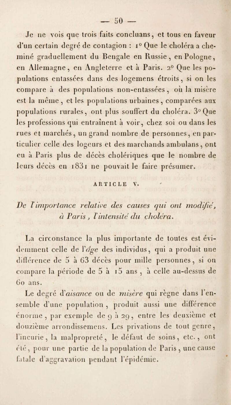 Je ne vois quo trois faits concluans, et tous en faveur d’un certain degre de contagion : i° Que le cholera a che- mine graduellement du Bengale en Puissie , enPologne, en Allemagne , en Angleterre et a Paris. 2° Que les po¬ pulations entassees dans des logemens etroits, si on les compare a des populations non-entassees , oil la misere est la meme , et les populations urbaines , comparees aux populations rurales, ont plus soufFert du cholera. 3° Que les professions qui entrainent a voir, chez soi ou dans les rues et marches, un grand nombre de personnes, en par- ticulier celle des logeurs et des marchands ambulans, ont eu a Paris plus de deces choleriques que le nombre de leurs deces en 1831 ne pouvait le faire presumer. article v. De l importance relative des causes qui ont modi/ie, a Paris j l intensitedu cholera. La circonstance la plus importante de toutes est evi- demment celle de Vclge des individus, qui a produit line dillerence de 5 a 63 deces pour mille personnes, si on compare la periode de 5 a i5 ans , a celle au-dessus de Go ans. Le degre d'aisance ou de misere qui regne dans l’en- semble d une population , produit aussi une difference enorme , par exemple de 9 a 29, entre les deuxieme et douzieme arrondissemcns. Les privations de tout genre, fincurie, la malproprete, le defaut de soins, etc., ont etc, pour line partie de la population de Paris, unc cause fatale d'’aggravation pendant fepidcmie.