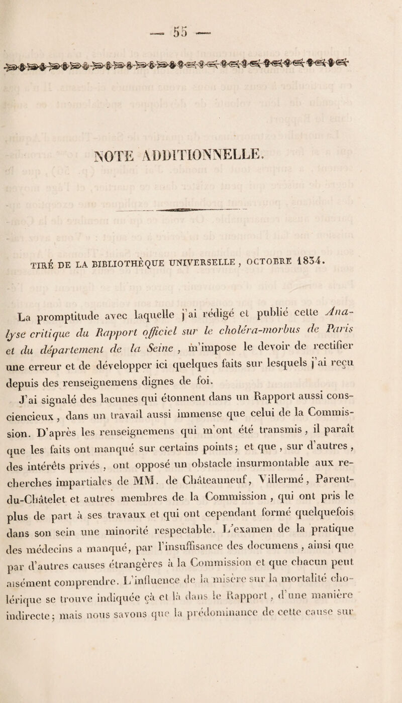 NOTE ADDITIONNELLl A « TIRE DE LA BIBLIOTHEQUE UNIYERSELLE , OCTOBRE 1834. La promptitude avec laquelle j ai redige et puhlie celle Ana¬ lyse critique da Rapport officiel sur le cholera-morbus de Paris et du departement de la Seine , m impose le devoir de rectifier une erreur et de developpcr ici quelques laits sur lesquels j ai i ecu depuis des renseignemens dignes de foi. J’ai signale des lacunes qui etonnent dans un Rapport aussi cons- ciencieux, dans un travail aussi immense que celui de la Commis¬ sion. D’apres les renseignemens qui m out ete transmis , il parait que les faits ont manque sur certains points; et que , sur d autres , des interets prives , ont oppose un obstacle insurmontable aux re- cherches impartiales de MM. de Cbateanneuf, Villerme, Parent- du-Cbatelet et autres membres de la Commission , qui ont pris le plus de part a ses travaux et qui ont cependant forme quelquefois dans son sein une minorite respectable. T/examen de la pratique des medecins a manque, par l insuffisance ties documens , ainsi que par d’autres causes etrangeres a la Commission et que cbacun pent ai semen t comprendre. 1/influence de la misere sur la mortalite cbo- lerique se trouve indiquee ca cl la dans le Rapport, d une maniere indirecte; mais nous savons que la predominance de colic cause sur