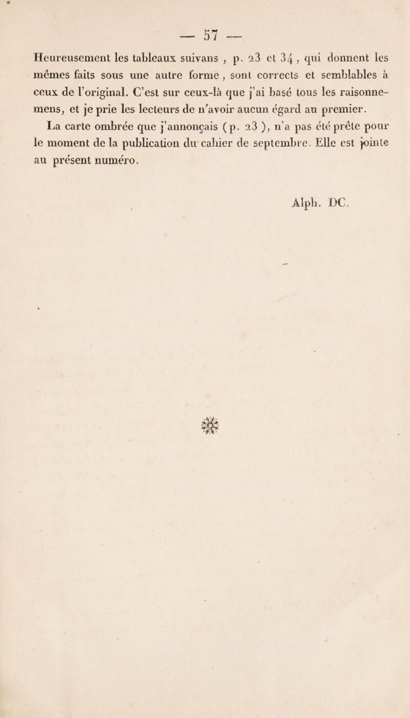 Heureusement les tableaux suivans , p. 23 et 34, qui donnent les memes faits sous une autre forme , sont corrects et semblables a ceux de Yoriginal. C’est sur ceux-ia que j’ai base tons les raisonne- mens, et je prie les lecteurs de n Avoir aucun egard au premier. La carte ombree que j’annoncais (p. 23 ), n'a pas eteprele pour le moment de la publication du cahier de septembre. Elle est jointe au present numero*