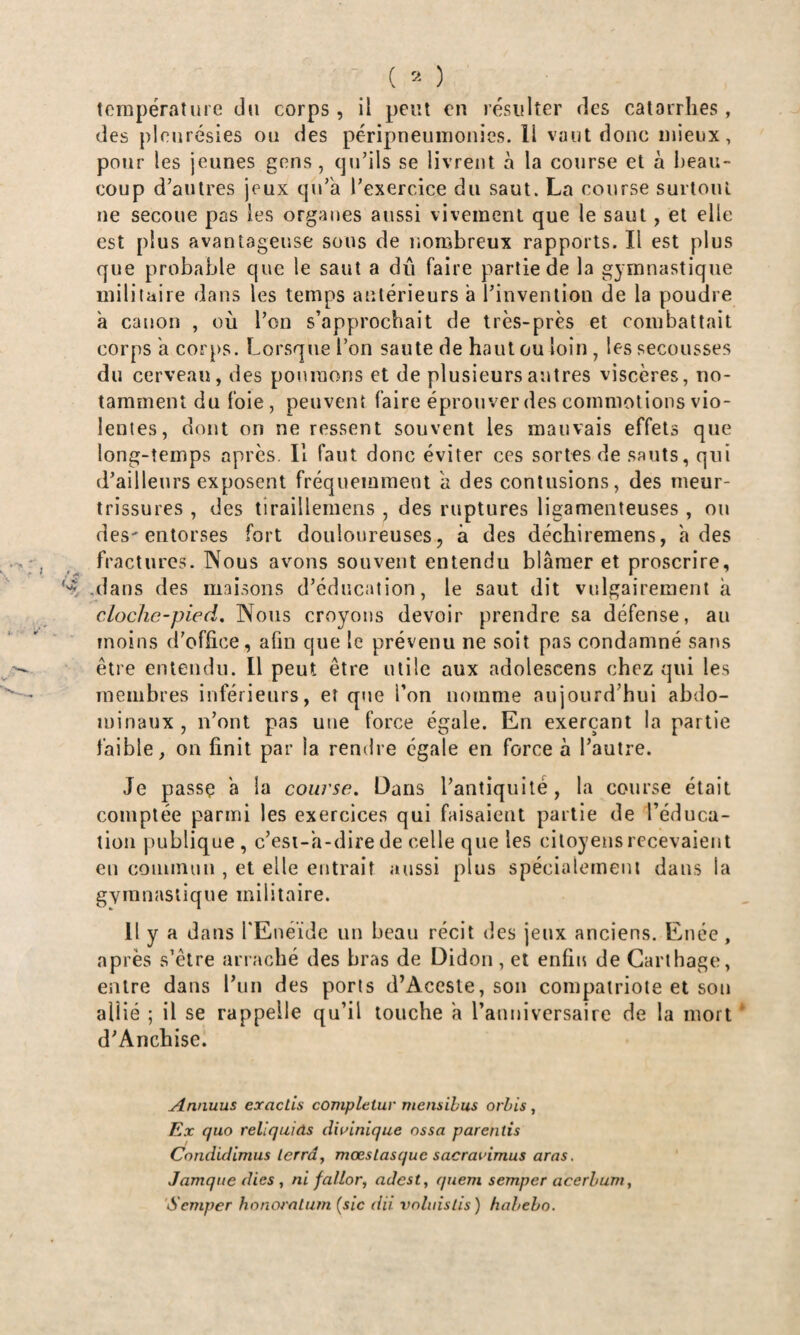 des pleurésies ou des péripneumonies. Il vaut doue mieux, pour les jeunes gens, qu’ils se livrent à la course et à i)eau- coup d’autres jeux qu’a l’exercice du saut. La course surtout ne secoue pas les orgaues aussi vivement que le saut, et elle est plus avantageuse sons de nombreux rapports. Il est plus que probable que le saut a dû faire partie de la gymnastique militaire dans les temps antérieurs a l’invention de la poudre à canon , où l’on s’approchait de très-près et combattait corps a corps. Lorsque l’on saute de haut ou loin , les secousses du cerveau, des poumons et de plusieurs autres viscères, no¬ tamment du foie, peuvent faire éprouver des commotions vio¬ lentes, dont on ne ressent souvent les mauvais effets que long-temps après. Il faut donc éviter ces sortes de sauts, qui d’ailleurs exposent fréquemment a des contusions, des meur¬ trissures , des tiraillemeiis , des ruptures ligamenteuses , ou des'entorses fort douloureuses, à des déchiremens, a des fractures. Nous avons souvent entendu blâmer et proscrire, .dans des maisons d’éducation, le saut dit vulgairement à clochc-pied. Nous croyons devoir prendre sa défense, au moins d’office, afin que le prévenu ne soit pas condamné sans être entendu. Il peut être utile aux adolescens chez qui les membres inférieurs, et que l’on nomme aujourd’hui abdo¬ minaux , n’ont pas une force égale. En exerçant la partie faible, on finit par la rendre égale en force à l’autre. Je passç a la course. Dans l’antiquité, la course était comptée parmi les exercices qui faisaient partie de l’éduca¬ tion j)ublique , c’esi-h-dire de celle que les citoyens recevaient en connmui, et elle entrait aussi plus spécialement dans la gymnastique militaire. Il y a dans l'Enéïde un beau récit des jeux anciens. Enée, après s’êlre arraché des bras de Didon , et enfin de Carthage, entre dans l’iin des ports d’Aceste, son compatriote et son allié ; il se rappelle qu’il touche â l’aunivcrsaire de la mort d’Anchise. Annuus exactis complétai' mensihus orbis, Ex quo reliquiâs dwinique ossa parentis Condidimus lerrd^ mœsLasquc sacravimus aras. Jamque dies , ni fallor, adest, qaem semper acerhum, 'Semper honoratiim (sic dii voluislis) habeho.