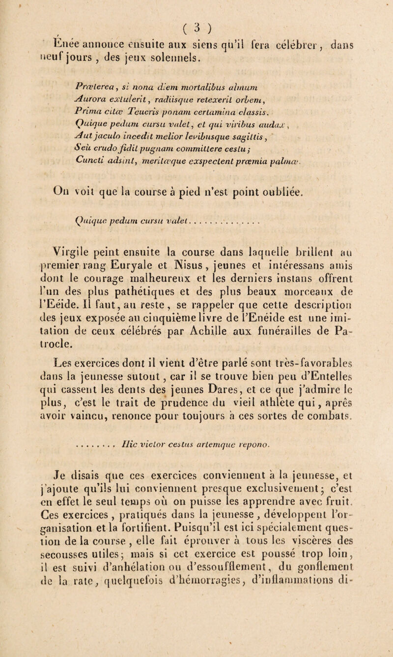 Eiiée annonce ensuite aux siens qu’ii fera célébrer, dans neuf jours , des jeux solennels. PrcBlerea, si nona diem morialihus ahnuni j4uwra exLulerit, radiisque retexeril orheni^ Prima citœ Tcucris panam cerlamina classis, Quique pedum cursu valet ^ et qui viribus üudax\ j4ut jaculo incedtt melior leaibusque sagittis ^ ’ crudofidit pugnam committere ces tu ; Cuncti adsint, meritœque exspeclent prœmia pahnœ. \ On voit que la course à pied n’est point oubliée. i Quique pedum cursu valet. Virgile peint ensuite la course dans laquelle brillent an premier rang Euryale et Nisus, jeunes et inîéressans amis dont le courage malheureux et les derniers instans offrent Tun des plus pathétiques et des plus beaux morceaux de l’Eéide. Il faut, au reste, se rappeler que cette description des jeux exposée au cinquième livre de TEnéide est une imi¬ tation de ceux célébrés par Achille aux funérailles de Pa» trocle. Les exercices dont il vient d’être parlé sont très-favorables dans la jeunesse sutout, car il se trouve bien peu d’Entelles qui cassent les dents des jeunes Dares, et ce que j’admire le plus, c’est le trait de prudence du vieil athlète qui, apres avoir vaincu, renonce pour toujours a ces sortes de combats, . Hic Victor cestus artemque repono. Je disais que ces exercices conviennent à la jeunesse, et j’ajoute qu’ils lui conviennent presque exclusivement5 c’est en effet le seul temps où on puisse les apprendre avec fruit. Ces exercices , pratiqués dans la jeunesse, développent l’or¬ ganisation et la fortifient. Puisqu’il est ici spécialement ques¬ tion de la course , elle fait éprouver à tous les viscères des secousses utiles; mais si cet exercice est poussé trop loin, il est suivi d’anhélation ou d’essoufflement, du gonflement de la rate, quelquefois d’hémorragies, d’inflammations di-