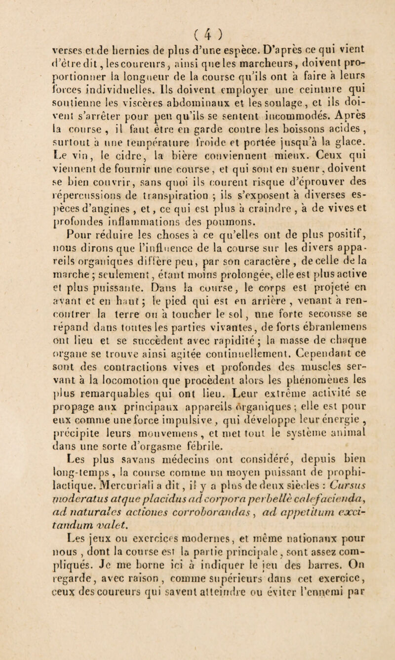 verses et de hernies de plus d’une espèce. D’après ce qui vient rl’èire dit, lescoureurs, ainsi que les marcheurs, doivent pro¬ portionner la longueur de la course qu’ils ont a faire a leurs forces individuelles. Ils doivent employer une ceinture qui soutienne les viscères abdominaux et les soulage, et ils doi¬ vent s’arrêter pour peu qu’ils se sentent incommodés. Après la course , il faut être en garde contre les boissons acides, surtout h nue température froide et portée jusqu’à la glace. I.e vin, le cidre, la bière conviennent mieux. Ceux qui viennent de fournir une course , et qui sont en sueur, doivent se bien couvrir, sans quoi ils courent risque d’éprouver des répercussions de transpiration ; ils s’exposent a diverses es- ]>èces d’angines , et, ce qui est plus a craindre , à de vives et profondes inflammations des poumons. Pour réduire les choses a ce qu’elles ont de plus positif, nous dirons que l’inâuence de la course sur les divers appa¬ reils organiques diflère peu, par son caractère, de celle delà marche ; seulement, étant moins prolongée, elle est plus active et plus prtissante. Dans la course, le corps est projeté en avant et en haut ; le pied qui est en arrière , venant à ren¬ contrer la terre oti a toucher le sol, une forte secousse se répand dans tontes les parties vivantes, de forts ébranlemens ont lieu et se succèdent avec rapidité ; la masse de chaque organe se trouve ainsi agitée continuellement. Cependant ce sont des contractions vives et profondes des muscles ser¬ vant à la locomotion que procèdent alors les phénomènes les plus remarquables qui ont lieu. Leur extrême activité se propage aux principaux appareils organiques; elle est pour eux comme une force impulsive, qui développe leur énergie , précipite leurs mouvemens, et inet tout le système animal dans une sorte d’orgasme fébrile. Les plus savaus médecins ont considéré, depuis bien long-temps, la course comme un moyen puissant de })rophi- laclique. Mercuriali a dit, il 3'' a plus de deux siècles : Cui'sus nioderatus atque placidus ndcorporn perhellè caLcfacienda^ ad naturales actiones corrohorandas , ad appctitwn cxci- taiidum 'valet. Les jeux ou exercices modernes, et même nationaux pour nous , dont la course est la partie principale , sont assez com¬ pliqués. Je me borne ici à indiquer le jeu des barres. On regarde, avec raison , comme supérieurs dans cet exercice, ceux des coureurs qui savent alleindrc ou éviter rennemi par