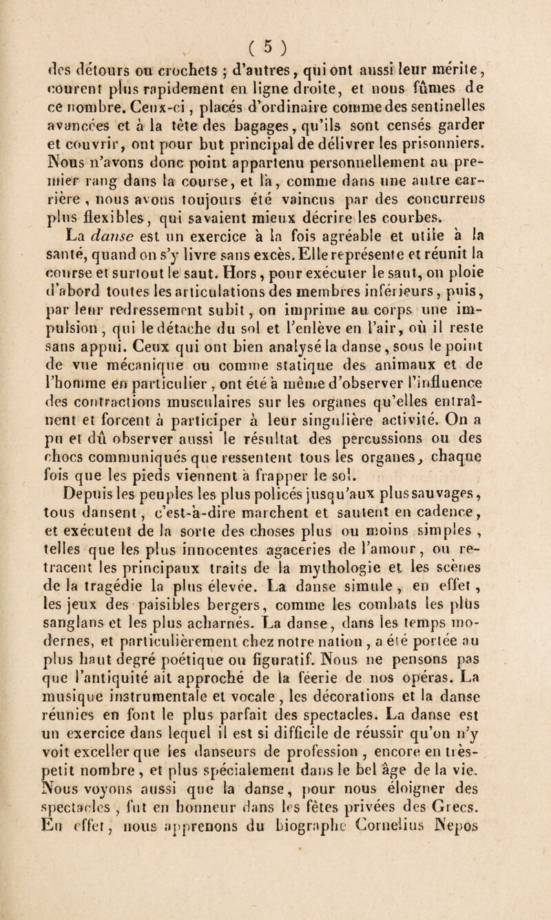 (les détours ou crochets ; d’autres, qui ont aussi leur mérite, courent plus rapideraent en ligne droite, et nous fûmes de ce nombre. Ceux-ci, placés d’ordinaire comme des sentinelles avancées et à la tête des bagages, qu’ils sont censés garder et couvrir, ont pour but principal de délivrer les prisonniers. Nous n’avous donc point appartenu personnellement au pre- înier rang dans la course, et l'a, comme dans une autre car¬ rière , nous avons toujours été vaincus par des concurrens plus flexibles, qui savaient mieux décrire les courbes. La danse est un exercice à la fois agréable et utile a la santé, quand on s’y livre sans excès. Elle représente et réunit la course et surtout le saut. Hors, pour exécuter le saut, on ploie d’abord toutes les articulations des membres inférieurs, puis, par leur redressement subit, on imprime au corps une im¬ pulsion, qui le détache du sol et l’enlève en l’air, où il reste sans appui. Ceux qui ont bien analysé la danse, sous le point de vue mécanique ou comme statique des animaux et de l’homme en particulier , ont été a même d’observer l’influence des contractions musculaires sur les organes qu’elles entraî¬ nent et forcent à participer à leur singulière activité. On a pu et dû observer aussi le résultat des percussions ou des chocs communiqués que ressentent tous les organes, chaque fois que les pieds viennent a frapper le sol. Depuis les peuples les plus policés jusqu’aux plus sauvages, tous dansent, c’est-a-dire marchent et sautent en cadence, et exécutent de la sorte des choses plus ou moins simples , telles que les plus innocentes agaceries de l’amour, ou re¬ tracent les principaux traits de la mythologie et les scènes de la tragédie la plus élevée. La danse simule , en effet, les jeux des paisibles bergers, comme les combats les plbs sanglanset les plus acharnés. La danse, dans les temps mo¬ dernes, et particulièrement chez notre nation , aéié portée au plus haut degré poétique on figuratif. Nous ne pensons pas que l’antiquité ait approché de la féerie de nos opéras. La musique instrumentale et vocale, les décorations et la danse réunies en font le plus parfait des spectacles. La danse est un exercice dans lequel il est si difficile de réussir qu’on n’y voit exceller que les danseurs de profession , encore en très- petit nombre , et plus spécialeraetil dans le bel âge de la vie. Nous voyons aussi que la danse, pour nous éloigner des spectacles , fut en honneur dans les fêtes privées des Grecs. En effet, nous apprenons du biographe Cornélius Nepos