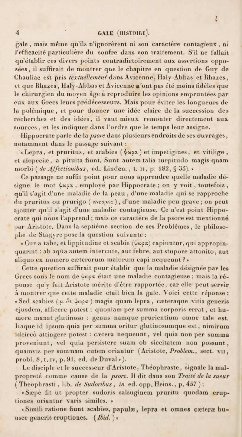 gale , mais meme qu’ils n’ignorerent ni son caractere contagieux , ni I’efficacite particuliere clu soufre dans son traitement. S’il ne fallait qu’etablir ces divers points contradictoirement aux assertions oppo- sees, il suffirait de montrer que le chapitre en question de Guy de Chauliac est pris textuellement dans Avicenne, Haly-Abbas et Rhazes, et que Rhazes , Haly-Abbas et Avicenne p’ont pas ete moins fideles que le chirurgien du moyen age a reproduire les opinions empruntees par eux aux Grecs leurs predecesseurs. Mais pour eviter les longueurs de la polemique , et pour donner une idee elaire de la succession des recberches et des idees, il vaut mieux remonter directement aux sources , et les indiquer dans l’ordre que le temps leur assigne. Hippocrate parle de lapsore dans plusieurs endroits de ses ouvrages, notamment dans le passage suivant : «Lepra, et pruritus, et scabies et impetigines, et vitiligo, et alopeciae, a pituita bunt. Sunt autem talia turpitudo magis quam morbi ( de Ajfectionibus, ed. Linden. , t. n , p. 182, § 35).» Ce passage ne suffit point pour nous apprendre quelle maladie de- signe le mot , employe par Hippocrate ; on y voit , toutefois , qu’il s'agit d une maladie de la peau , d’une maladie qui se rapproche du pruritus ou prurigo ( xvyjcxpuo? ), d’une maladie peu grave ; on peut ajouter qu’il s’agit d’une maladie contagieuse. Ce n’est point Hippo¬ crate qui nous l’apprend ; mais ce caractere de la psore est mentionne par Aristote. Dans la septieme section de ses Problemes, le philoso- phe de Stagyre pose la question suivante : « Cur a tabe, et lippitudine et scabie (4»o)pa) capiuntur, qui appropin- quarint : ab aqua autem intercute, aut febre, aut stupore attonito, aut aliquo ex numero caeterorum malorum capi nequeunt?» Cette question suffirait pour etablir que la maladie designee par les Grecs sous le nom de ^topa etait une maladie contagieuse ; mais la re- ponse qu’y fait Aristote merite d'etre rapportee, car elle peut servir a montrer que cette maladie etait bien la gale. Voici cette reponse : « Sed scabies ( p. c'i'e ^topa,) magis quam lepra , cacteraque vitia generis ejusdem, afficere potest : quoniam per summa corporis errat, et hu- more manat glutinoso : genus namque prurientium omne tale est. ltaque id ipsuin quia per summa oritur glutinosumque est, nimirum idcircd attingere potest : caetera nequeunt, vel quia non per summa proveniunt, vel quia persistere suam ob siccitatem non possunt , quamvis per summam cutem oriantur (Aristote, Problem., sect, vn, probl. 8, t. iv, p. 91, ed. de Duval»). Le disciple et le successeur d’Aristote, Theophraste, signale la mal- proprete comme cause de la psore. Il dit dans son Traite de la sueur ( Theopbrasti , lib. de Sudoribus , in ed. opp. Heins., p. 457 ) : «Soepe fit ut propter sudoris salsuginem pruritu quodam erup- tiones oriantur varis similes. » «Simili ratione fiunt scabies, papulae, lepra et omnes caeterae hu- usce generis eruptiones. (Ibid.)»