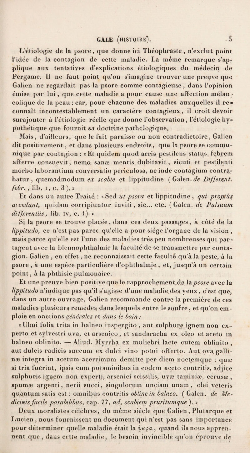 L’etiologie de la psore, que donne iei Theophraste , n’exclut point Fidee de la contagion de cette maladie. La meme remarque s’ap- plique aux tentatives d’explications etiologiques du medecin de Pergame. II ne faut point qu’on s’imagine trouver une previve que Galien ne regardait pas la psore comme contagieuse , dans Fopinion emise par lui , que cette maladie a pour cause une affection melan - colique de la peau; car, pour chacune des maladies auxquelles il re» connait incontestablement un caractere contagieux, il croit devoir surajouter a Fetiologie reelle que donne Fobservation, Fetiologie hy- pothetique que fourn.it sa doctrine pathclogique. Mais, d’ailleurs, que le fait paraisse ou non contradictoire, Galien dit positivement, et dans plusieurs endroils, que la psore se commu¬ nique par contagion : «Et quidem quod aeris pestilens status febrem afferre consuevit, nemo sanae mentis dubitavit, sicuti et pestilenti morbo laborantium conversatio periculosa, ne inde contagium contra- hatur , quemadmodum ex scabie et lippitudine ( Galen, de Different. febr. , lib. i, c. 3 ).» Et dans un autre Trade.: «Sed ut psora et lippitudine , qui propiiis accedunty quidam corripiuntur inviti, sic... etc. (Galen, de Pulsuum differentiis, lib. iv, c. 1).» Si la psore se trouve placee, dans ces deux passages, a cote de la lippitudoy ce n’est pas paree qu’elle a pour siege Forgane de la vision , mais parce qu’elle est l’une des maladies trespeu nombreusesqui par* tagent avec la blennophtbalmie la faculte de se transmettre par conta¬ gion. Galien , en effet, ne reconnaissait cette faculte qu’a la peste, a !a psore , a une espece partieuliere d’ophthalmie , et, jusqu’a un certain point, a la pbthisie pulmonaire. Et une preuve bien positive que le rapprochement de la psore avec la lippitudo n’indique pas qu’il s’agisse d’une maladie,des yeux , c’est que, dans un autre ouvrage, Galien recommande contre la premiere de ces maladies plusieurs remedes dans lesquels entre le sQufre, et qu’on em- ploie en onctionsgenerates et dans le bain: «Ulmi folia trita in balneo inspergito , aut sulphure ignem non ex • perto et sylvestri uva, et arsenico, et sandaracha ex oleo et aceto in balneo oblinito. — Aliud. Myrrha ex muliebri lacte cutem oblinito , aut dulcis radicis succum ex dulci vino potui offerto. Aut ova galli- nse integra in acetum acerrimum demitte per diem noctemque : qua? si tria fuerint, ipsis cum putaminibus in eodem aceto contritis, adjice sulphuris ignem non experti, arsenici scissilis, uvse taminiae, cerusae , spumae argenti, nerii succi, singulorum unciam uuam , olei veteris quantum satis est: omnibus contritis obline in balneo. ( Galen, de Me- dicinisfacile parabilibus, cap. 77, ad. scabiem pruritumque ). » Deux moralistes celebres, du meme siecle que Galien , Plutarque et Lucien , nous fournissent un document qui n’est pas sans importance pour determiner quelle maladie etait la , quand ils nous appren- nent que , dans cette maladie, le besom invincible qu’on eprouve de