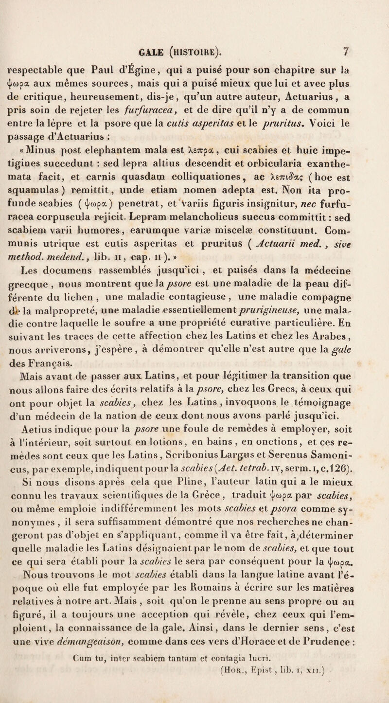 respectable que Paul d’Egine, qui a puise pour son chapitre sur la aux memes sources, mais qui a puise mieux que lui et avec plus de critique, heureusement, dis-je, qu’un autre auteur, Actuarius, a pris soin de rejeter les furfuracea, et de dire qu’il n’y a de commun entre la lepre et la psore que la cutis asperitas et le pruritus. Yoici le passage d’Actuarius : «Minus post elephantem mala est Xstcpa, cui scabies et huic impe- tigines succedunt : sed lepra altius descendit et orbicularia exanthe¬ mata facit, et carnis quasdam colliquationes, ac Xe-tu^xg (hoc est squamulas) remittit, unde etiam nomen adepta est. Non ita pro- funde scabies (<|copa) penetrat, et Variis figuris insignitur, nec furfu¬ racea corpuscula rejicit. Lepram melancholicus succus committit: sed scabiem varii humores, earumque variae miscelae constituunt. Com¬ munis utrique est cutis asperitas et pruritus ( Actuarii med. , sive method, medend., lib. n , cap. n ).» Les documens rassembles jusqu’ici , et puises dans la medecine grecque , nous montrent que la psore est une maladie de la peau dif- ferente du lichen , une maladie contagieuse , une maladie compagne db la malproprete, une maladie essentiellementprurigineuse, une mala¬ die contre laquelle le soufre a une propriete curative particuliere. En suivant les traces de cette affection chez les Latins et chez les Arabes, nous arriverons, j’espere , a demontrer qu’elle n’est autre que la gale des Francais. Mais avant de passer aux Latins, et pour legitimer la transition que nous allons faire des ecrits relatifs a la psore, chez les Grecs, a ceux qui ont pour objet la scabies, chez les Latins , invoquons le temoignage d’un medeein de la nation de ceux dont nous avons parle jusqu’ici. Aetius indique pour la psore une foule de remedes a employer, soit a I’interieur, soit surtout en lotions, en bains , en onctions, et ces re¬ medes sont ceux que les Latins , Scribonius Largus et Serenus Samoni- cus, par exemple, indiquentpour la scabies {Aet. tetrab. iv, serm. i,c,126). Si nous disons apres cela que Pline, l’auteur latin qui a le mieux connu les travaux scientifiques de la Grece , traduit par scabies, ou meme emploie indifferemment les mots scabies et psora comme sy- nonymes , il sera suflisamment demontre que nos recherchesne chan- geront pas d’objet en s’appliquant, comme il va etre fait, a(determiner quelle maladie les Latins designaientpar lenom de scabies, et que tout ce qui sera etabli pour la scabies le sera par consequent pour Ja ^wpa. Nous trouvons le mot scabies etabli dans la langue latine avant l’e- poque ou elle fut employee par les Romains a ecrire sur les malieres relatives a notre art. Mais , soit qu’on le prenne au sens propre ou au figure, il a toujours une acception qui revele, chez ceux qui l’era- ploient, la connaissance de la gale. Ainsi, dans le dernier sens, c’est une vive demangeaison, comme dans ces vers d’Horace et de Prudence : Cum tu, inter scabiem tantam et contagia lucri. (Hor., Epist , lib. r, xij.)