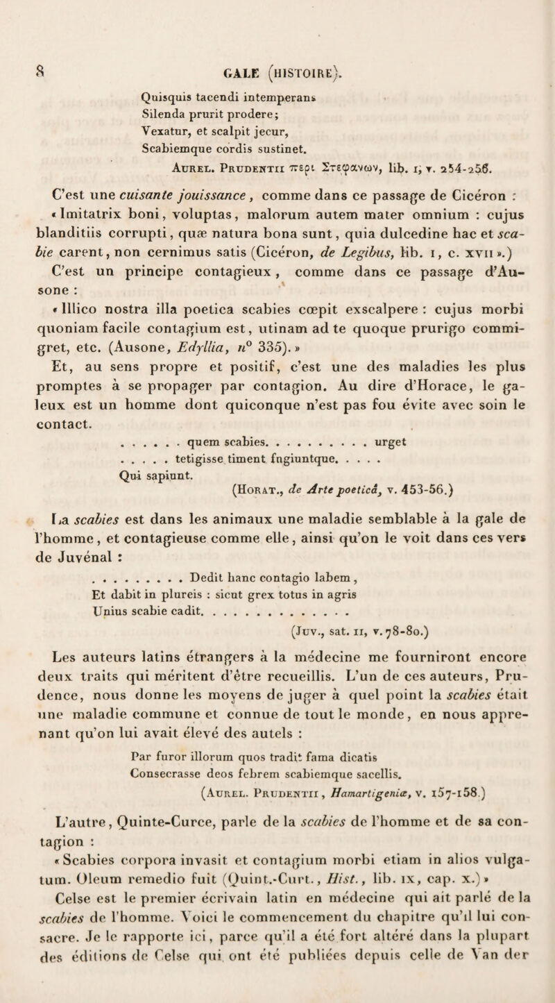 Quisquis tacendi intemperans Silenda prurit prodere; Vexatur, et scalpit jecur, Scabiemque cordis sustinet. Atjrel. Prudentii xrept Srecpavtov, lib. i, ▼. 254-256. C’est une cuisante jouissance, comme dans ce passage de Ciceron : • Imitatrix boni, voluptas, malorum autem mater omnium : cujus blanditiis corrupti, quae natura bona sunt, quia dulcedine hac et sca- bie carent, non cernimus satis (Ciceron, de Legibus, lib. i, c. xyii».) C’est un principe contagieux , comme dans ce passage d’Au- sone : • lllico nostra ilia poetica scabies ccepit exscalpere : cujus morbi quoniam facile contagium est, utinam ad te quoque prurigo commi- gret, etc. (Ausone, Edyllia, n° 335).» Et, au sens propre et positif, c’est une des maladies les plus promptes a se propager par contagion. Au dire d’Horace, le ga- leux est un homme dont quiconque n’est pas fou evite avec soin le contact. ...... quem scabies.urget .tetigisse timent fngiuntque. Qui sapiunt. (Horat., de Arte poetica, v. 453-56.) La scabies est dans les animaux une maladie semblable a la gale de rhomme, et contagieuse comme elle, ainsi qu’on le voit dans ces vers de Juvenal : .Dedit banc contagio labem , Et dabit in plureis : sicut grex totus in agris Unius scabie cadit. (Juv., sat. ii, v. 78-80.) Les auteurs latins etrangers a la medecine me fourniront encore deux traits qui meritent d’etre recueillis. L’un de ces auteurs, Pru¬ dence, nous donne les moyens de juger a quel point la scabies etait une maladie commune et connue de tout le monde, en nous appre- nant qu’on lui avait eleve des autels : Par furor illorum quos tradit fama dicatis Consecrasse deos febrem scabiemque sacellis. (Aurel. Prudentii , Hamartigenia, v. l57-l58.) L’autre, Quinte-Curce, parle de la scabies de rhomme et de sa con¬ tagion : «Scabies corpora invasit et contagium morbi etiam in alios vulga- tum. Oleum remedio fuit ((Juint.-Curt., Hist., lib. ix, cap. x.)» Celse est le premier ecrivain latin en medecine qui ait parle de la scabies de rhomme. Yoici le commencement du chapitre qu’il lui con- sacre. Je le rapporte iei, parce qu'il a ete fort altere dans la plupart des editions de Celse qui ont ete publiees depuis celle de \ an der