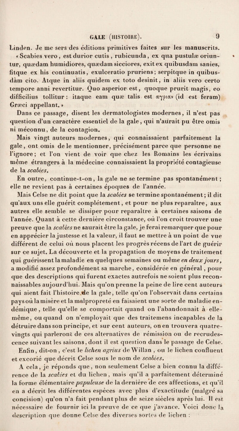 Linden. Je me sers des editions primitives faites sur les manuserits. « Scabies vero, est durior cutis , rubicunda, ex qua pustulae oriun- tur, quaedam humidiores, quaedam sicciores, exit ex quibusdam sanies, fitque ex his continuatis, exulceratio pruriens; serpitque in quibus¬ dam cito. Atque in aliis quidem ex toto desinit, in aliis vero certo tempore anni revertitur. Quo asperior est, quoque prurit magis, eo difficilius tollitur: itaque earn quae tabs est aypiav (id est feram) Graeci appellant.» Dans ce passage, disent les dermatologistes modernes, il n’est pas question d’un caractere essentiel de la gale, qui n’aitrait pu etre omis ni meconnu, de la contagion. Mais vingt auteurs modernes, qui connaissaient parfaitement la gale, ont omis dele mentionner, precisement parce que personne ne l’ignore; et l’on vient de voir que chez les Romains les ecrivains meme etrangers a la medecine connaissaient la propri*ete contagieuse de la scabies. En outre, continue-t-on, la gale ne se termine pas spontanement; elle ne revient pas a certaines epoques de l’annee. Mais Celse ne dit point que la scabies se termine spontanement; il dit qu’aux uns elle guerit completement, et pour ne plus reparaitre, aux autres elle semble se dissiper pour reparaitre a certaines saisons de l’annee. Quant a cette derniere circonstance, ou l’on croit trouver line preuve que la scabies ne saurait etre la gale, je ferai remarquer que pour en apprecier la justesse et la valeur, il faut se mettre a un point de vue different de celui ou nous placent les progres recens de l’art de guerir sur ce sujet. La decouverte et la propagation de moyens de traitement qui guerissentlamaladie en quelques semaines ou meme en deux jours, a modifie assez profondement sa marche, consideree en general, pour que des descriptions qui furent exactes autrefois ne soient plus recon- naissables aujourd;hui. Mais qu’onprenne la peine de lire cent auteurs qui aient fait l’histoire.de la gale, telle qu’on l’observait dans certains paysoulamisere et lamalproprete en faisaient une s*orte de maladie en- demique, telle qu’elle se comportait quand on l’abandonnait a elle- meme, ou quand on n’employait que des traitemens incapables de la detruire dans son principe, et sur cent auteurs, on en trouvera quatre- vingts qui parleront de ces alternatives de remission ou de recrudes¬ cence suivant les saisons, dont il est question dans le passage de Celse. Enftn, dit-on, c’est le lichen agrius de Willan , ou le lichen confluent et excorie que decrit Celse sous le nom de scabies. A cela, je reponds que, non seulement Celse a bien connu la diffe¬ rence de la scabies et du lichen, mais qu’il a parfaitement determine la forme elementaire papuleuse de la derniere de ces affections, et qu’il en a decrit les differentes especes avec plus d’exactitude (malgre sa concision) qu’on n’a fait pendant plus de seize siecles apres lui. Il est necessaire de fournir ici la preuve de ce que j’avance. Voici done la description que donne Celse des diverses series de lichen :