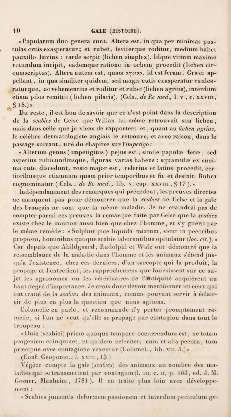 «Papularum duo genera sunt. Altera est, in qua per minimas pus- tulas cutis exasperatur; et rubet, leviterque roditur, medium habet pauxillo lsevius : tarde serpit (lichen simplex). Idque vitium maxime rotundum incipit, eademque ratione in orbem procedit (lichen cir- cumscriptus). Altera autem est, quam ayoiav, id est feram , Graeci ap¬ pellant , in qua similiter quidem, sed magis cutis exasperatur exulce- raturque, ac vehementius et roditur et rubet (lichen agrius), interdum etiam pilos remittit ( lichen pilaris). (Cels., de Re med., 1. v , c. xxyiii, $18.)’ Du reste , il est bon de savoir que ce n’est point dans la description de la scabies de Celse queWillan lui-meme retrouvait son lichen, mais dans celle que je viens de rapporter; et, quant au lichen agrius, le celebre dermatologiste anglais le retrouve, et avec raison, dans le passage suivant, tire du chapitre sur Ximpetigo: «Alterum genus ( impetiginis ) pejus est , simile papulae ferae , sed asperius rubicundiusque, figuras varias habens : squamulae ex sum- ma cute discedunt, rosio major est, celerius et latius procedit, cer- tioribusque etiamnum quam prior temporibus et fit et desinit. Rubra cognominatur ( Cels., de Re med., lib. v, cap. xxvm , § 17 ).» Independamment des remarques qui precedent, lespreuves directes ne manquent pas pour demontrer que la scabies de Celse et la gale des Francais ne sont que la meme maladie. Je ne craindrai pas de compter parmi ces preuves la remarque faite par Celse que la scabies existe cliez le mouton aussi bien que chez l’homme, et s’y guerit par le meme remede : «Sulphur pice liquida mixtum, sicut in pecoribus proposui, hominibus quoque scabie laborantibus opitulatur {loc. cit.). » Car depuis que Abildgaard, Rudolphi et Walz ont demonlre que la ressemblance de la maladie dans I’homme et les animaux s'etend jus- qu’a l’existenee, chez ces derniers, d’un sarcopte qui la produit, la propage et l’entretient, les rapprochemens que fournissent sur ce su- jet les agronomes ou les veterinaires de l’alhtiquite acquierent un haut degre d’importance. Je crois done devoir mentionner ici ceux qui ont traite de la scabies des animaux, comme pouvant servir a eclair- cir de plus en plus la question que nous agitons. Columelle en parle, et recommande d’y porler promptement re¬ mede, si Ton ne veut qu’elle se propage par contagion dans lout le troupeau : «Huic (scabiei) primo quoque tempore occurrendum est, ne totam progeniem coinquinet, et quidem celeriter, cum et alia pecora, turn praeeipue oves contagione vexenlur (Columel. , lib. vn, o.)» (Conf. Geoponic., 1. xvm ,13.) Vegece compte la gale (scabies) des animaux au noinbre des ma¬ ladies qui se transmettent par contagion (1. in, c. n, p. 163, ed. J. M. Cesner. Manheim , 1781). 11 en traite plus loin avec developpe- ment: « Scabies jumentis deformem passiouem et interdum pcriculum ge