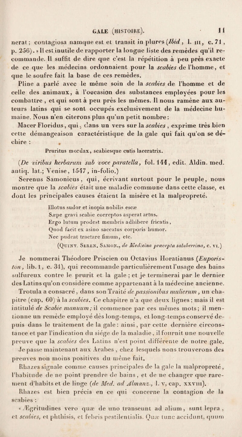 nerat; contagiosa namque est et transit in plures {Ibid , 1. iii, c. 71 , p. 256).»11 est inutile de rapporter la longue liste des remedes qu’il re- commande. 11 suffit de dire que c’est la repetition a peu pres exaete de ce que les medecins ordonnaient pour la scabies del’homme, et que le soufre fait la base de ees remedes. Pline a parle avee le meme soin de la scabies de l’homme et de celle des animaux, a l’oGcasion des substances employees pour les combattre , et qui sont a peu pres les memes. II nous ramene aux au¬ teurs latins qui se sont occupes exelusivement de la medecine hu- maine. Nous n’en citerons plus qu’un petit nombre: Maeer Floridus, qui. clans un vers sur la scabies , exprime tres bien cette demangeaison caracteristique de la gale qui fait qu'on se de- chi re : , Pruritus mordax, scabiesque cutis laceratrix. (.De viribus hcrbarum sub voce paratella, fol. 144, edit. Aldin. med. antiq. lat.; Yenise, 1547, in-folio.) Serenus Samonicus, qui, eerivant surtout pour le peuple, nous montre que la scabies etait une maladie commune dans cette classe, et dont les principales causes etaient la misere et la malproprete. Illotus sudor et inopia nobilis escse Saepe gravi scabie eorreptos asperat arttis. Ergo lutum prodest membris adliibere fricatis, Quod facit ex asino saccatus corporis humor. Wee pudeat tractare fimum, etc. (Quint. Seren. Samon., de Medicina pvcecepta salulerrima, c. vi.) Je nommerai Theodore Priscien ou Octavius lloratianus (Euporis~ ton, lib. 1, c. 31), qui recommande particulierementl’usage des bains sulfureux contre le prurit et la gale ; et je terminerai par le dernier des Latins qu’on considere comme appartenant a la medecine ancienne. Trotula a consacre , dans son Traite cle passionibus mulierum, un cha- pitre (cap. 60) a la scabies. Ce chapitre n’a que deux lignes ; mais il est intitule de Scabie manuum; il commence par ees memes mots; il men- tionne un remede employe des long-temps, et long-temps conserve de- puis dans le traitement de la gale : ainsi, par cette derniere eircons- tance et par l’indication du siege de la maladie, il fournit une nouvelle preuve que la scabies des Latins n’est point differente de notre gale. Je passe maintenant aux Arabes , chez lescfuels nons trouverons des preuves non moins positives du meme fait. Rhazes signale comme causes principales de la gale la malproprete , l’liabitude de ne point prendre de bains, et de lie changer que rare- ment d’habits et de linge (de Med. ad Ahnanz., 1. v, cap. xxvm). Rhazes est bien precis en ce qui concerne la contagion de la scabies : «/Egritudines vero quae de uno transeunt ad alium, sunt lepra , et scabies, et phthisis, et febris pestilenlialis. Oua) tunc accidunt, quum