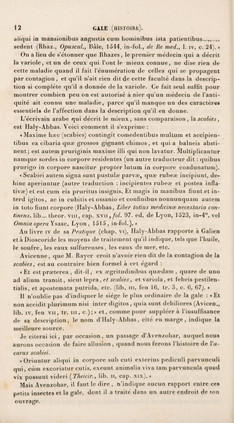 aiiqui in mansionibus angustis cum hominibus ista patientibus. sedent (Rhaz., Opuscul., Bale, 1544, in-fol., de Re med., 1. ivr, c. 24).» On a lieu de s’etonner que Rhazes, le premier medecin qui a decrit la yariole, et un de ceux qui l’ont le mieux connue, ne dise rien de cette maladie quand il fait l’enumeration de celles qui se propagent par contagion , et qu’il n-ait rien dit de cette faculte dans la descrip¬ tion si complete qu’il a donnee de la yariole. Ce fait seul suffit pour montrer combien peu on est autorise a nier qu'un medecin de l’anti- quite ait connu une maladie, parce qu’il manque un des caracteres essentiels de l’affection dans la description qu’il en donne. L’ecrivain arabe qui decrit le mieux, sans comparaison , la scabies, est Haly-Abbas. Yoici comment il s’exprime : «Maxime haec (scabies) contingit comedentibus multum et accipien- tibus ea cibaria quae grossos gignant chimos, et quia balneis absti¬ nent; est autem pruriginis maxime illi qui non lavatur. Multiplicantur namque sordes in corpore residentes (un autre traducteur dit: quibus prurigo in corpore nascitur propter lutum in corpore coadunatum). « Scabiei autem signa sunt pustulae parvae, quae rubeae incipiunt, de- binc aperiuntur (autre traduction : incipientes rubeae et postea infla- tivae) et est cum eis pruritus insignis. Et magis in manibus fiunt et in- terd igitos, ac in cubitis et ossanio et confinibus nonnunquam autem in toto fiunt corpore (Haly-Abbas, Liber totius medicince necesiaria con- tinens. lib... theor. vm, cap. xvii ,fol. 97. ed. de Lyon, 1523, in-4°. vel Omnia opera Ysaac. Lyon, 1515, in-fol.).» Au livre iv de sa Pratique (chap, vi), Haly-Abbas rapporte a Galien eta Dioscoride les moyens de traitement qu’il indique, tels que l’huile, le soufre, les eaux sulfureuses, les eaux de mer, etc. Avicenne , que M. Rayer croit n’avoir rien dit de la contagion de la scabies, est au contraire bien formel a cet egard : «Et estpraeterea , dit-il, ex aegritudinibus qua’dam , quare de uno ad alium transit, sicut lepra , et scabies, et variola , et febris pestilen- tialis, et apostemata putrida, etc. (lib. hi, fen 16, tr. 3, c. 6, 67). » 11 n’oublie pas d’indiquer le siege le plus ordinaire de la gale : «Et non accidit plurimum nisi inter digitos , quia sunt debiliores (Avicen., lib. iv, fen vii, tr. in. c.);» et, comme pour suppleer a l’insuffisance de sa description, le nom d’Haly-Abbas, cite en marge, indique la meilleure source. Je citerai ici, par occasion, un passage d’Avenzoliar, auquel nous aurons occasion de faire allusion , quand nous ferons l’histoire de Ya- carus scabiei. « Oriuntur aiiqui in corpore sub cuti exterius pediculi parvunculi qui, cum excoriatur cutis, exeunt animalia viva tarn parvuncula quod vix possunt videri (Theicir., lib. n, cap. xix).» Mais Avenzohar, il faut le dire , n’indique aucun rapport enlre ces perils insectes et la gale, dont il a traite dans un autre endroit de son ouvrage.