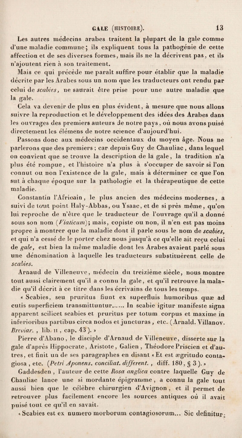 Les autres medecins arabes traitent la plupart de la gale comme d’ane maladie commune J ils expliquent tous la pathogenie de cette affection et de ses diverses formes, mais ils ne la decrivent pas, et ils n’ajoutent rien a son traitement. Mais ce qui precede me parait suffice pour etablir que la maladie deerite par les Arabes sous un nom que les traducteurs ont rendu par celui de scabies, ne saurait etre prise pour une autre maladie que la gale. Cela va devenir de plus en plus evident, a mesure que nous allons suivre la reproduction et le developpement des idees des Arabes dans les ouvrages des premiers auteurs de noire pays , ou nous avons puise directement les elemens de notre science d’aujourd’hui. Passons done aux medecins occidentaux du moyen age. Nous ne parlerons que des premiers ; car depuis Guy de Chauliac , dans lequel on convient que se trouve la description de la gale, la tradition n’a plus ete rompue, et l’histoire n’a plus a s’occuper de savoir si l’on connut ou non l’existence de la gale, mais a determiner ce que Ton sut a chaque epoque sur la pathologie et la therapeutique de cette maladie. Constantin l’Afrioain , le plus ancien des medecins modernes, a suivi de tout point Haly-Abbas, ou Ysaac, et de si pres meme, qu’on lui reproche de n’etre que le traducteur de l’ouvrage qu’il a donne sous son nom (Viaticum); mais, copiste ou non, il n’en est pas moins propre a montrer que la maladie dont il parle sous le nom de scabies, et qui n’a cesse de le porter chez nous jusqu’a ce qu’elle ait recu celui de gale, est bien la meme maladie dont les Arabes avaient parle sous une denomination a laquelle les traducteurs substituerent celle de scabies. Arnaud de Yilleneuve, medecin du treizieme siecle, nous montre tout aussi clairement qu’il a connu la gale, et qu’il retrouve la mala¬ die qu’il decrit a ce titre dans les ecrivains de tous les temps. « Scabies, seu pruritus fiunt ex superfluis humoribus quae ad cutis superficiem transmittuntur. In scabie igitur manifeste signa apparent scilicet scabies et pruritus per totum corpus et maxime in inferioribus partibus circa nodos et juncturas , etc. ( Arnald. Villanov. Breviar. , lib. n , cap. 43). » Pierre d’Abano, le disciple d’Arnaud de Villeneuve, disserte sur la gale d’apres Hippocrate, Aristote, Galien , Theodore Priscien et d’au- tres, et finit un de ses paragraphes en disant «Et est aegritudo conta¬ giosa , etc. (Petri Aponens. conciliat. different. , diff. 180 , § 3 ).» Gaddesden , l’auteur de cette Rosa anglica contre laquelle Guy de Chauliac lance une si mordante epigramme , a connu la gale tout aussi bien que le celebre chirurgien d’Avignon , et il permet de retrouver plus facilement encore les sources antiques ou il avail puise tout ce qu’il en savait. * Scabies est ex numero morborum contagiosorum... Sic definitur;