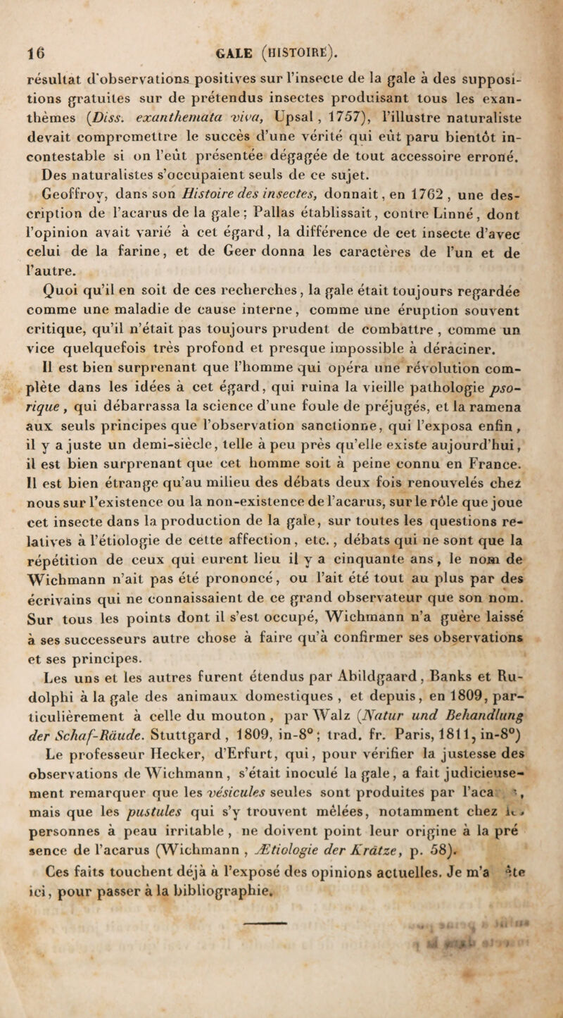 resultat d'observations positives sur l’insecte de la gale a des supposi¬ tions gratuites sur de pretendus insectes produisant tous les exan- themes (.Diss. exanthemata viva, Upsal,1757), l’illustre naturaliste devait compromettre le succes d’une vcrite qui eut paru bientot in¬ contestable si on l’eut presentee degagee de tout accessoire errone. Des naturalistes s’occupaient seuls de ce sujet. Geoffrov, dans son Histoire des insectes, donnait,en 1762, une des¬ cription de l’acarus de la gale; Pallas etablissait, contreLinne, dont l’opinion avail varie a cet egard, la difference de cet insecte d’avec celui de la farine, et de Geer donna les caracteres de Tun et de l’autre. Quoi qu’il en soit de ces recherches, la gale etait toujours regardee comme une maladie de cause interne, comme une eruption souvent critique, qu’il n’etait pas toujours prudent de combattre , comme un vice quelquefois tres profond et presque impossible a deraciner. II est bien surprenant que l’homme qui opera une rev olution com¬ plete dans les idees a cet egard, qui ruina la vieille pathologie pso- rique , qui debarrassa la science d’une foule de prejuges, et la ramena aux seuls principes que l’observation sanctionne, qui l’exposa enfin , il y a juste un demi-siecle, telle a peu pres qu’elle existe aujourd’hui, il est bien surprenant que cet liomme soit a peine connu en France. II est bien etrange qu’au milieu des debats deux fois renouveles chez nous sur l’existence ou la non-existence de l’acarus, sur le role que joue cet insecte dans la production de la gale, sur toutes les questions re¬ latives a l’etiologie de cette affection, etc., debats qui ne sont que la repetition de ceux qui eurent lieu il y a cinquante ans, le nom de Wichmann n’ait pas ete prononce, ou Fait ete tout au plus par des ecrivains qui ne connaissaient de ce grand observateur que son nom. Sur tous les points dont il s’est occupe, Wichmann n’a guere laisse a ses successeurs autre chose a faire qu’a confirmer ses observations et ses principes. Les uns et les autres furent etendus par Abildgaard, Banks et Ru- dolphi a la gale des animaux domestiques , et depuis, en 1809, par- ticulierement a celle du mouton , par Walz (Natur and Behandlung der Schaf-Rdude. Stuttgard , 1809, in-8°; trad. fr. Paris, 1811, in-8°) Le professeur Hecker, d’Erfurt, qui, pour verifier la justesse des observations de Wichmann , s’etait inocule la gale , a fait judicieuse- ment remarquer que les vesicules seules sont produites par l’aca ', mais que les pustules qui s’y trouvent melees, notamment chez u, personnes a peau irritable , ne doivent point leur origine a la pre sence de l’acarus (Wichmann , JEtiologie der Kratze, p. 58). Ces fails touchent deja a l’expose des opinions actuelles. Je m’a Ate ici, pour passer a la bibliographic. i 4 (r- V