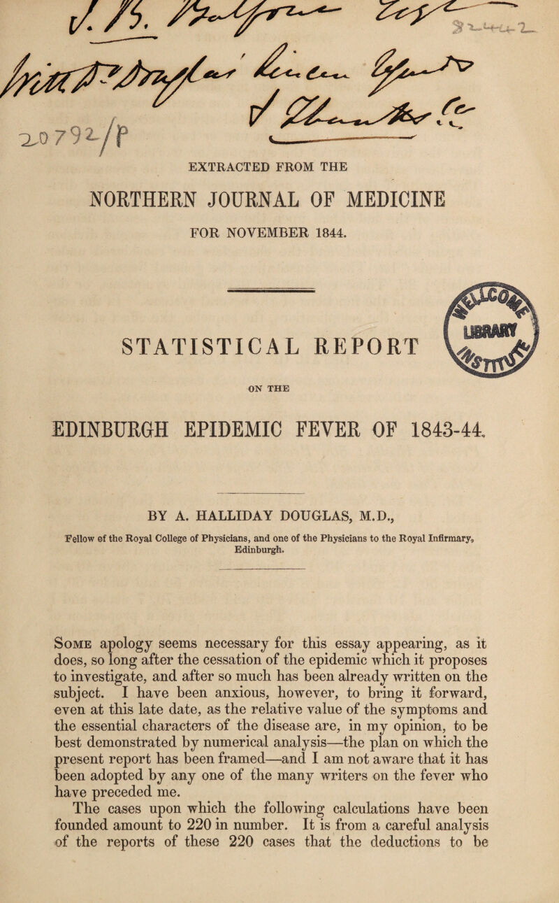 /A 'I—. EXTRACTED FROM THE NORTHERN JOURNAL OF MEDICINE FOR NOVEMBER 1844. STATISTICAL REPORT ON THE EDINBURGH EPIDEMIC FEVER OF 1843-44. BY A. HALLIDAY DOUGLAS, M.D., Fellow of the Royal College of Physicians, and one of the Physicians to the Royal Infirmaryp Edinburgh. Some apology seems necessary for this essay appearing, as it does, so long after the cessation of the epidemic which it proposes to investigate, and after so much has been already written on the subject. I have been anxious, however, to bring it forward, even at this late date, as the relative value of the symptoms and the essential characters of the disease are, in my opinion, to be best demonstrated by numerical analysis—the plan on which the present report has been framed—and I am not aware that it has been adopted by any one of the many writers on the fever who have preceded me. The cases upon which the following calculations have been founded amount to 220 in number. It is from a careful analysis of the reports of these 220 cases that the deductions to be