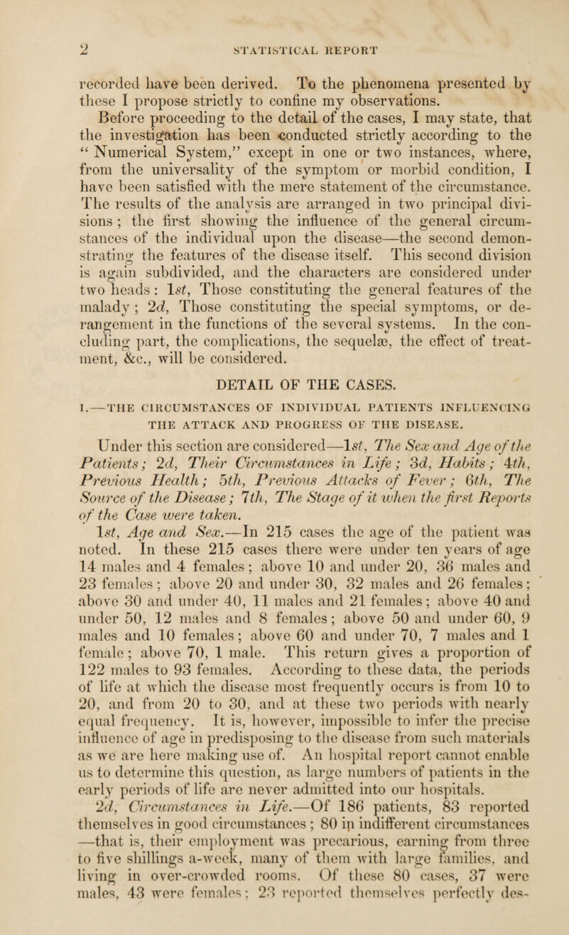 recorded have been derived. To the phenomena presented by these 1 propose strictly to confine my observations. Before proceeding to the detail of the cases, I may state, that the investigation has been -conducted strictly according to the “ Numerical System,” except in one or two instances, where, from the universality of the symptom or morbid condition, I have been satisfied wdth the mere statement of the circumstance. The results of the analysis are arranged in two principal divi¬ sions ; the first showing the influence of the general circum¬ stances of the individual upon the disease—the second demon- stratino; the features of the disease itself. This second division is ao-ain subdivided, and the characters are considered under two heads : 1st, Those constituting the general features of the malady ; 2d, Those constituting the special symptoms, or de¬ rangement in the functions of the several systems. In the con¬ cluding part, the complications, the sequelae, the effect of treat¬ ment, &c., will be considered. DETAIL OF THE CASES. I.—THE CIRCUMSTANCES OF INDIVIDUAL PATIENTS INFLUENCING THE ATTACK AND PROGRESS OF THE DISEASE. Under this section are considered—Ist, The Sex and Age of the Patients; 2d, Their Circumstances in Life; 3<i, Habits; 4:th, Previous Health; 5th, Previous Attacks of Fever; Qth, The Source of the Disease; Ith, The Stage of it ujhen the first Reports of the Case were taken. 1.9^, Age and Sex.—In 215 cases the age of the patient was noted. In these 215 cases there were under ten years of age 14 males and 4 females; above 10 and under 20, 36 males and 23 females; above 20 and under 30, 32 males and 26 females; above 30 and under 40, 11 males and 21 females; above 40 and under 50, 12 males and 8 females; above 50 and under 60, 9 males and 10 females; above 60 and under 70, 7 males and 1 female; above 70, 1 male. This return gives a proportion of 122 males to 93 females. According to these data, the periods of life at which the disease most frequently occurs is from 10 to 20, and from 20 to 30, and at these two periods with nearly equal frequency. It is, however, impossible to infer the precise influence of age in predisposing to the disease from such materials as we are here making use of. An hospital report cannot enable us to determine this question, as large numbers of patients in the early periods of life arc never admitted into our hospitals. 2d, Circumstances in lAfe.—Of 186 patients, 83 reported themselves in good circumstances ; 80 in indifferent circumstances —that is, their em])loymcnt was precarious, earning from three to five shillings a-week, many of them with large families, and living in over-crowded rooms. Of these 80 cases, 37 were males, 43 were females; 23 repoided themselves ])erfectly des-