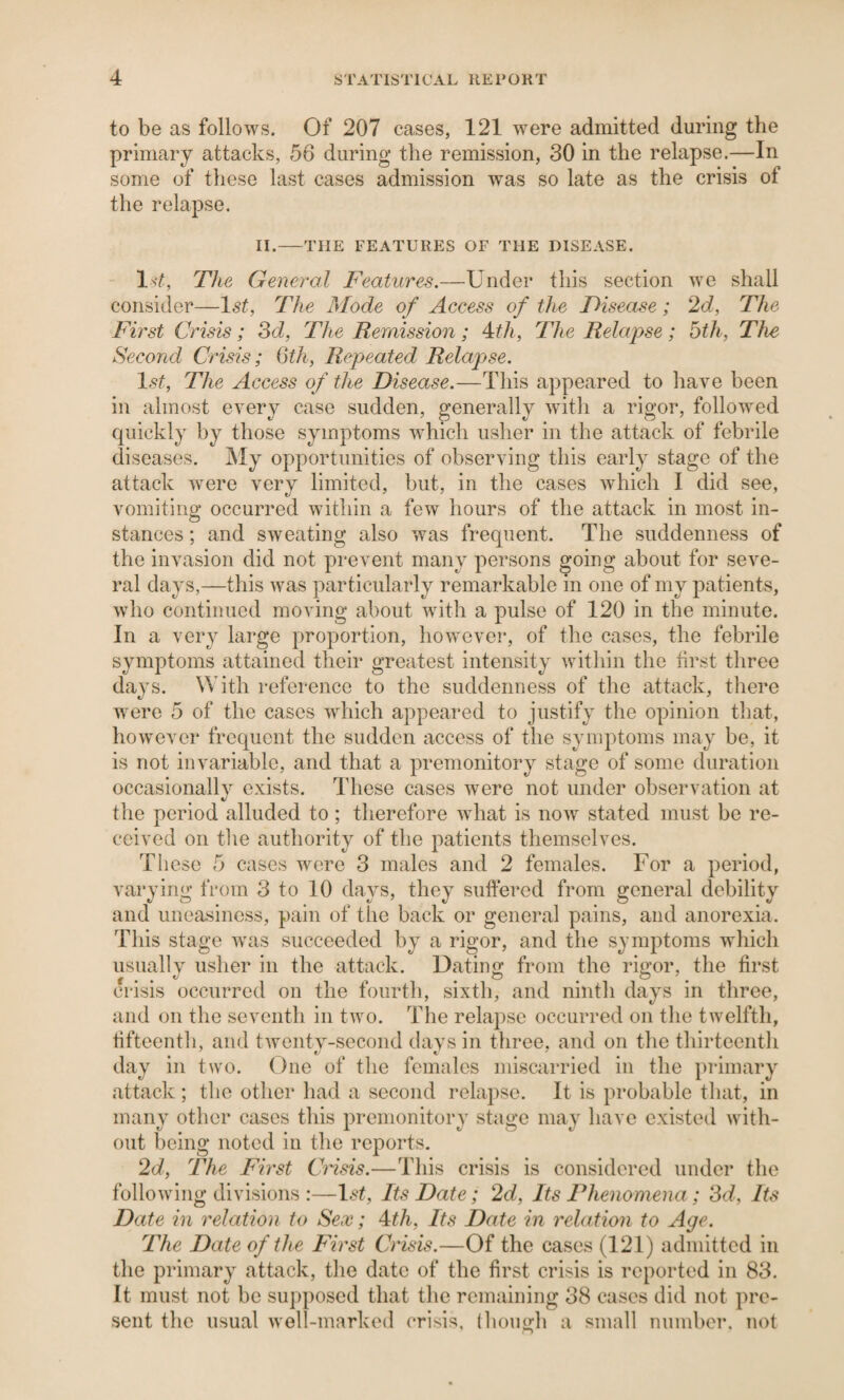 to be as follows. Of 207 cases, 121 were admitted during the primary attacks, 56 during the remission, 30 in the relapse.—In some of these last cases admission was so late as the crisis of the relapse. II.-THE FEATURES OF THE DISEASE. Iv^, The General Features.—Under this section we shall consider—1st, The Mode of Access of the Disease; 2d, The First Crisis; Sd, The Remission; 4^^, The Relapse; 5th, The Second Crisis; Qth, Repeated Relapse. 1st, The Access of the Disease.—This appeared to have been in almost every case sudden, generally with a rigor, followed quickly by those symptoms which usher in the attack of febrile diseases. My opportunities of observing this early stage of the attack were verv limited, but, in the cases which I did see, vomiting occurred within a few hours of the attack in most in¬ stances ; and sweating also was frequent. The suddenness of the invasion did not prevent many persons going about for seve¬ ral days,—this was particularly remarkable in one of my patients, who continued moving about with a pulse of 120 in the minute. In a very large proportion, however, of the cases, the febrile symptoms attained their greatest intensity within the first three days. With reference to the suddenness of the attack, there were 5 of the cases which appeared to justify the opinion that, however frequent the sudden access of the symptoms may be, it is not invariable, and that a premonitory stage of some duration occasionallv exists. These cases were not under observation at the period alluded to ; therefore what is now stated must be re¬ ceived on tlie authority of the patients themselves. Tliese 5 cases were 3 males and 2 females. For a period, varying from 3 to 10 days, they suffered from general debility and uneasiness, pain of the back or general pains, and anorexia. This stage was succeeded by a rigor, and the symptoms which usually usher in the attack. Dating from the rigor, the first crisis occurred on the fourth, sixth, and ninth days in three, and on the seventh in two. The relapse occurred on the twelfth, fifteenth, and tAventy-second days in three, and on the thirteenth day in two. One of the females miscarried in the primary attack ; the other had a second relapse. It is probable that, in many other cases this premonitory stage may have existed Avith- out being noted in the reports. 2d, The First Cnsis.—This crisis is considered under the folloAving divisions :—l^U Its Date; 2d, Its Phenomena; 'Sd, Its Date in relation to Sex; ^th. Its Date in relation to Age. The Date of the First Crisis.—Of the cases (121) admitted in the primary attack, the date of the first crisis is reported in 83. It must not be supposed that the remaining 38 cases did not pre¬ sent the usual Avell-marked crisis, (houirh a small number, not