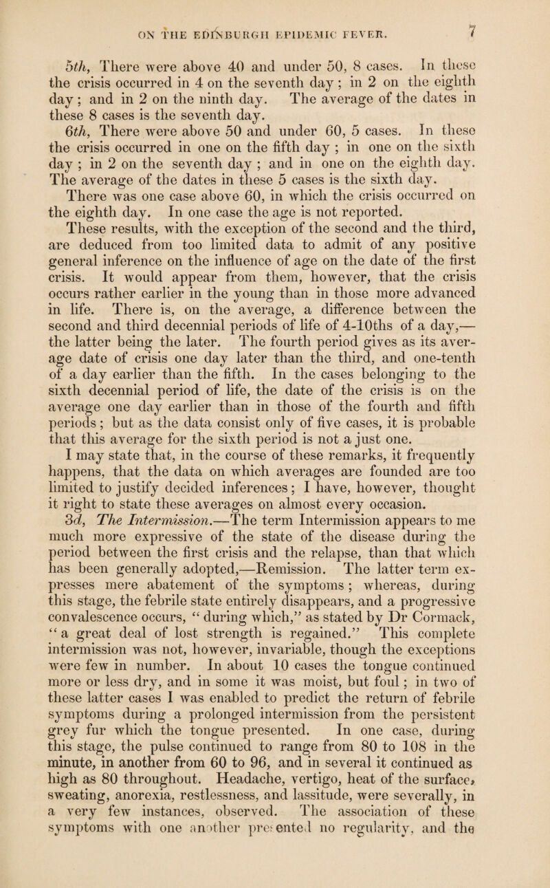 bth, There were above 40 and under 50, 8 cases. In these the crisis occurred in 4 on the seventh day ; in 2 on the eigdith day ; and in 2 on the ninth day. The average of the dates in these 8 cases is the seventh day. Qth, There were above 50 and under 60, 5 cases. In these the crisis occurred in one on the fifth day ; in one on the sixth day ; in 2 on the seventh day ; and in one on the eighth day. The average of the dates in these 5 cases is the sixth day. There was one case above 60, in which the crisis occurred on the eighth day. In one case the age is not reported. These results, with the exception of the second and the third, are deduced from too limited data to admit of any positive general inference on the influence of age on the date of the first crisis. It would appear from them, however, that the crisis occurs rather earlier in the young than in those more advanced in life. There is, on the average, a difference between the second and third decennial periods of life of 4-lOths of a day,— the latter being the later. The fourth period gives as its aver¬ age date of crisis one day later than the third, and one-tenth of a day earlier than the fifth. In the cases belonging to the sixth decennial period of life, the date of the crisis is on the average one day earlier than in those of the fourth and fifth periods; but as the data consist only of five cases, it is probable that this average for the sixth period is not a just one. I may state that, in the course of these remarks, it frequently happens, that the data on which averages are founded are too limited to justify decided inferences; I have, however, thought it right to state these averages on almost every occasion. 3(i, The Intermission.—The term Intermission appears to me much more expressive of the state of the disease during the period between the first crisis and the relapse, than that which has been generally adopted,—Remission. The latter term ex¬ presses mere abatement of the symptoms; whereas, during this stage, the febrile state entirely disappears, and a progressive convalescence occurs, during which,” as stated by Dr Cormack, ‘‘ a great deal of lost strength is regained.” This complete intermission was not, however, invariable, though the exceptions were few in number. In about 10 cases the tongue continued more or less dry, and in some it was moist, but foul; in two of these latter cases I was enabled to predict the return of febrile symptoms during a prolonged intermission from the persistent grey fur which the tongue presented. In one case, during this stage, the pulse continued to range from 80 to 108 in the minute, in another from 60 to 96, and in several it continued as high as 80 throughout. Headache, vertigo, heat of the surface# sweating, anorexia, restlessness, and lassitude, were severally, in a very few instances, observed. The association of these symptoms with one another presented no regularity, and the