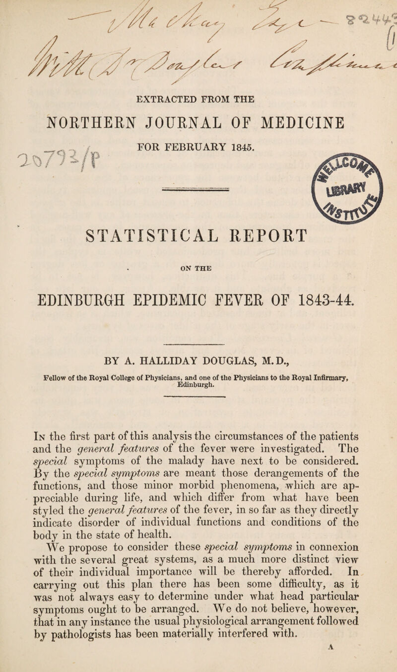 EXTRACTED FROM THE NORTHERN JOURNAL OF MEDICINE in FOR FEBRUARY 1845. STATISTICAL REPORT ON THE EDINBURGH EPIDEMIC FEVER OF 1843-44. BY A. HALLIDAY DOUGLAS, M.D., Fellow of the Royal College of Physicians, and one of the Physicians to the Royal Infirmary, Edinburgh. In the first part of this analysis the circumstances of the patients and the general features of the fever were investigated. The special symptoms of the malady have next to he considered. By the special symptoms are meant those derangements of the functions, and those minor morbid phenomena, which are ap¬ preciable during life, and which differ from what have been styled the general features of the fever, in so far as they directly indicate disorder of individual functions and conditions of the body in the state of health. We propose to consider these special symptoms in connexion with the several great systems, as a much more distinct view of their individual importance will be thereby afforded. In carrying out this plan there has been some difficulty, as it was not always easy to determine under what head particular symptoms ought to be arranged. We do not believe, however, that in any instance the usual physiological arrangement followed by pathologists has been materially interfered with. A